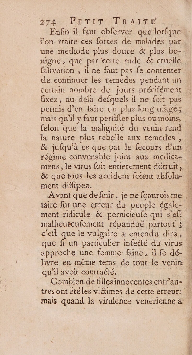 gré PTIT TR AIME Enfin il faut obferver que lorfque Pon traite ces fortes de malades par une methode plus douce &amp; plus be- nigne , que par cette rude &amp; cruelle falivation , il ne faut pas fe contenter de continuer les remedes pendant un fixez, au-delà defquels il ne foit pas felon que la malignité du venin rend Ja nature plus rebelle aux remedes , mens , le virus foit entierement détruit. ment diflipez. taire fur une erreur dû peuple égale- c’eft que le vulgaire a entendu dire, que fi un particulier infeété du virus approche une femme faine , il fe dé- qu il avoit contracté. mais quand la virulence venerienne à