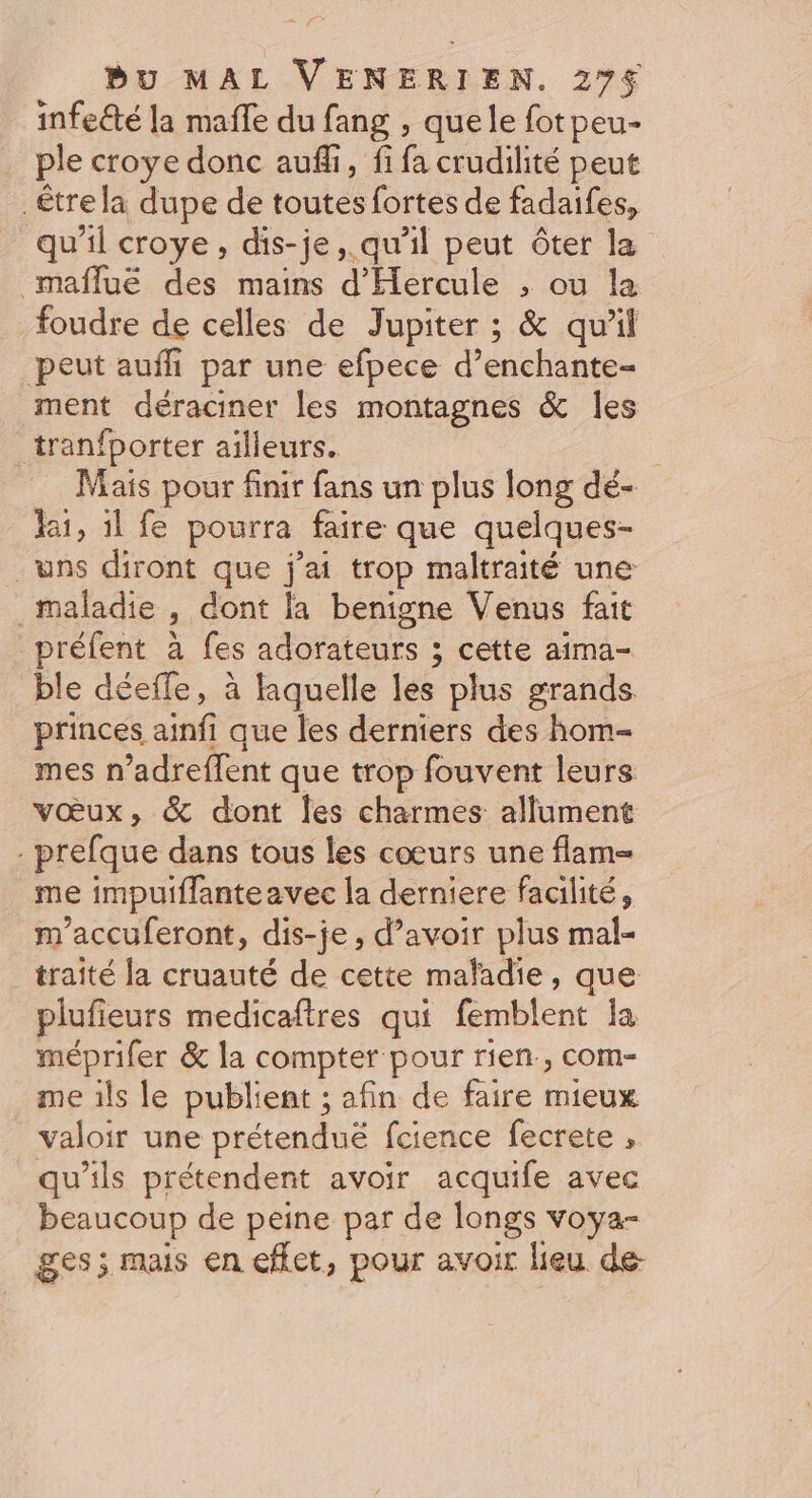 infeété la mafle du fang , quele fotpeu- ple croye donc auffi, fi fa crudilité peut être la dupe de toutes fortes de fadaifes, qu'il croye, dis-je ,.qu'il peut ôter la maflué des mains d'Hercule , ou la foudre de celles de Jupiter ; &amp; qu'il peut aufh par une efpece d’ enchante- ment déraciner les montagnes &amp; les _tranfporter ailleurs. Mais pour finir fans un plus long dé- lai, il fe pourra faire que quelques- uns diront que j'ai trop maltraité une maladie dont la benigne Venus fait préfent à fes adorateurs ; ; cette aima- ble déefle, à laquelle les plus grands princes ainfi que les derniers des hom- mes n’adreflent que trop fouvent leurs vœux, &amp; dont les charmes allument . prefque dans tous les cœurs une flam= me impuiflanteavec la derniere facilité, m'accuferont, dis-je, d’avoir plus mal- _ traité la cruauté de cette maladie, que plufieurs medicaftres qui Énblént la méprifer &amp; la compter pour rien, com- me ils le publient ; afin de faire mieux valoir une prétenduëé fcience fecrete , qu'ils prétendent avoir acquife avec beaucoup de peine par de longs voya- ges; mais en effet, pour avoir lieu de-