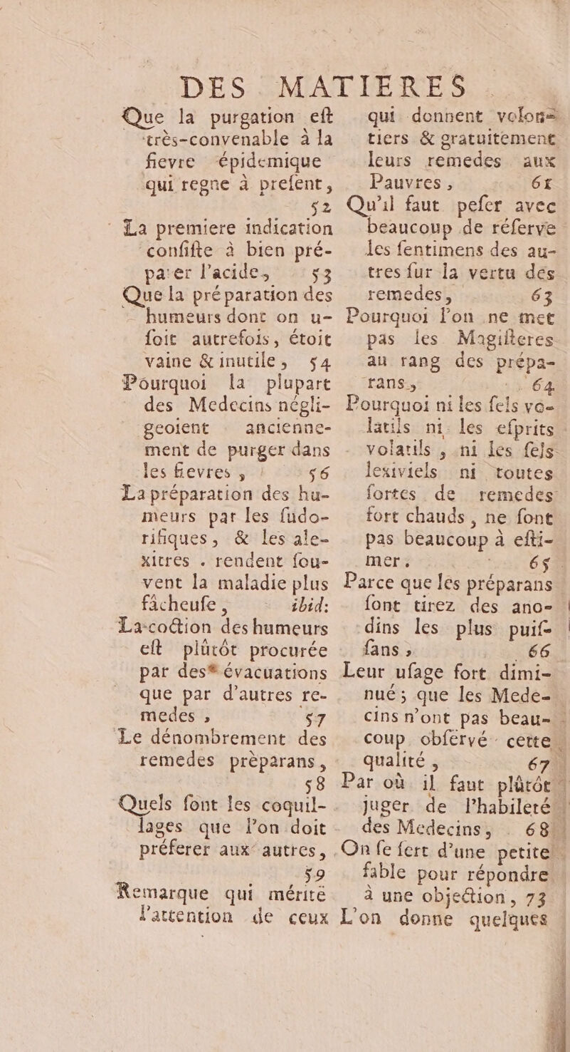 Que la purgation eft _ “très-convenable à la fievre “épidemique qui regne à prefent, 52 ‘ La premiere indication ‘confifte à bien pré- parer l'acide, 53 Que la préparation des - humeurs dont on u- foit autrefois, étoit vaine &amp;inutile, 54 Pourquoi la plupart des Medecins négli- geolent : ancienne- ment de purger dans les fevres , s6 La préparation des hu- meurs par les fudo- rifiques, &amp; les ale- xitres . rendent fou- vent [a maladie plus ficheufe , ibid: La-coction des humeurs et plutôt procurée par des® évacuations que par d’autres re- medes , s7 Le dénombrement des remedes prèparans, $8 Quels font les coqui lages que lon doit préferer aux’ autres, ae Le Remarque qui mérité qui donnent volors tiers &amp; gratuitement. leurs remedes aux Pauvres, 6£ Qu'il faut pefer avec beaucoup de réferve es fentimens des au- tres fur la vertu dés remedes, 63 Pourquoi lon ne met pas les Mhagilteres Pourquoi ni les fels ve- volatils , ni les fejs. lexiviels ni toutes fortes de remedes fort chauds, ne font pas beaucoup à efti- mer, 6$ Parce que les préparans font tirez des ano- dins les plus puif fans , _66 Leur ufage fort dimi- qualité , 67 Par où il faut des Médecins, fable pour répondre à une objetion, 73 PÉRRER Es i | a