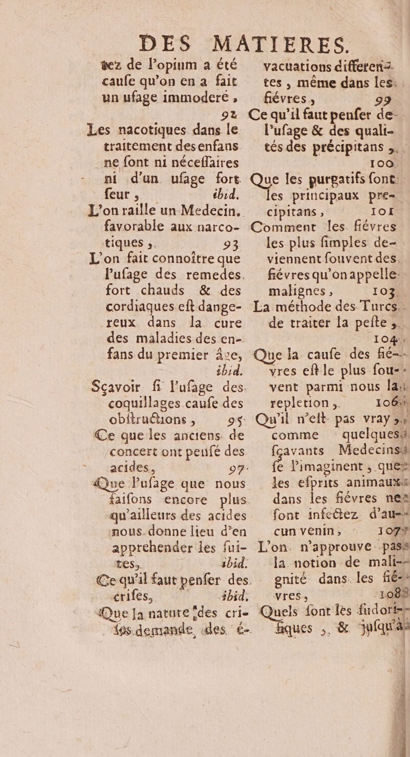 tez de l’opium a été caufe qu’on en à fait un ufage immodere ;, 92 Les nacotiques dans le traitement desenfans ne font ni néceflaires feur , ibid. favorable aux narco- tiques ;. 93 L'on fait connoître que fort chauds &amp; des cordiaques eft dange- reux dans fans du premier ce, ibid. coquillages caufe des obftruétons , 9$- Ce que les anciens de concert ont peufé des acides, Que lPufaige que nous qu'ailleurs des acides nous. donne lieu d’en appréhender les fui- tes. ibid. crifes, #bid, Que Ja nature îdes cri- vacuations differenz. tes , même dans les: fiévres , 99 Ce qu’il faut penfer de- l’ufage &amp; des quali- tés des précipitans ,.. 100. QSe les purgatifs font. es principaux pre= cipitans , IOI Comment les fiévres les plus fimples de- viennent fouvent des. fiévres qu'onappelle: malignes, 103, La méthode des Turcs. de traiter la pelte ;. 104: Que la caufe des fié-- vres eft le plus fou-- vent parmi nous Ja repletion,. 106% Qu'il n’eit- pas vray sw comme quelques fçavants Medecinsi É Pimaginent , que» les efprits animauxs dans les fiévres nea font infeétez d’au-* cun venin; 107Y L'on. n'approuve pass la notion de mali-= gnité dans. les fé Vres 1088 Quels font les fudorter ques ,, &amp; jufqu'as DAT PERS E