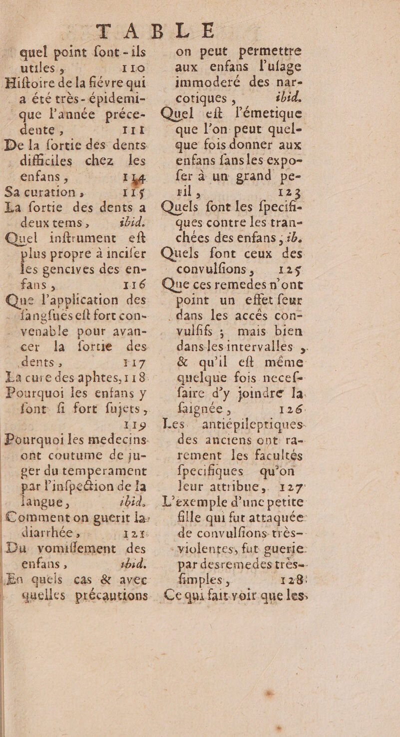 .* quel point font-ils utiles 110 Hiftoire de la fiévre qui a été très-épidemi- -que lPannée préce- dente , III De la fortie des dents . difficiles chez les énfans ; I Sa curation , 115 La fortie des dents a deux tems, ibid. Quel inftrumentr eft plus propre à incifer les gencives des en- fans , 116 Que lapplication des . fangfues eit fort con- venable pour avan- cer la forte des dents, F17 La cure desaphtes,r18 Pourquoi les enfans y | 119 Pourquoi les medecins. ont coutume de ju- | ger du temperament | par Pinfpeétion de la fangue, ibid, | diarrhée, 12%: Du vomiflement des enfans, 1bid. quelles précautions on peut permettre aux enfans l’ufage immoderé des nar- cotiques , ibid, Quel eit lémerique que l’on peut quel- que fois donner aux enfans fans les expo- fer à un grand pe- pit 123 Quels font les fpecif- ques contre les tran- chées des enfans , ik. Quels font ceux des convülfions, 125$ Que ces remedes n’ont point un effet feur . dans les accès con- vulfifs ; mais bien danslesintervalles &amp; qu'il ef même quelque fois necef- faire d’y joindre la. faignée , 126: Les ‘antiépilepriques- des anciens ont ra- rement les facultés fpecifiques qu’on Jeur attribue,. 127 L'exemple d’une petite fille qui fut attaquée de convulfons très-. violentes, fut guerie: par desremedes très=- fimples, 128: