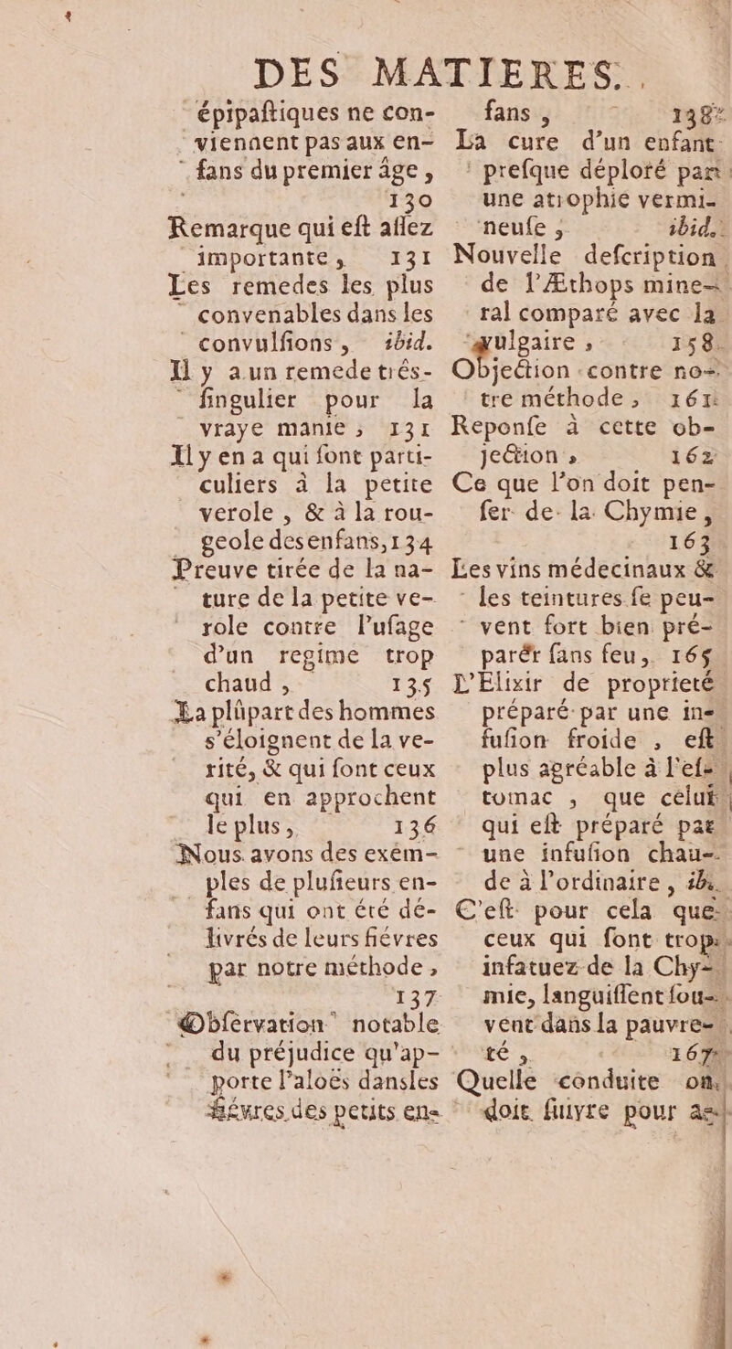 épipañtiques ne con- viennent pas aux en- . e . A fans du premier âge, 130 Remarque qui eft aflez importantes; 131 Les remedes les plus ” convenables dans les convulfions, 1brd. Il y a.un remede trés- “ fingulier pour Ja vraye manie ; 131 Xl y en a qui font parti- culiers à la petite verole , &amp; à la rou- _ geole desenfans,134 Preuve tirée de la na- _ ture de la petite ve- role contre lPufage d'un regime trop chaud , 135 La plüpart des hommes s’éloignent de la ve- rité, &amp; qui font ceux qui en approchent lepluss 136 Nous. avons des exém- _ ples de plufeurs en- fans qui ont été de- livrés de leurs fiévres par notre méthode , 137 Obfervation notable porte Paloës dansles fans , 138* La cure d’un enfant : prefque déploré pan. une atiophie vermi- neufe , ibid. Nouvelle defcription. de l’Æthops mine=. ral comparé avec la QUE , 158. Objeétion contre no- tre méthode, 161: Reponfe à cette ob- jeétion » 162 Ce que l’on doit pen- fer de- la Chymie, 163 Les vins médecinaux &amp; : les teintures fe peu- * vent fort bien pré- parér fans feu, 165. L'Élixir de proprieté préparé par une ine. fufion froide , eft. plus agréable à l'efs, tomac , que céluf. qui eft préparé par. une infufñon chau- de à l'ordinaire , 5. C'eft: pour cela que. ceux qui font tropis infatuez de la Chy= mie, languiflent fou-\ vent dans la pauvre-, té » 167 elle conduite on,! doie fuiyre pour a Q