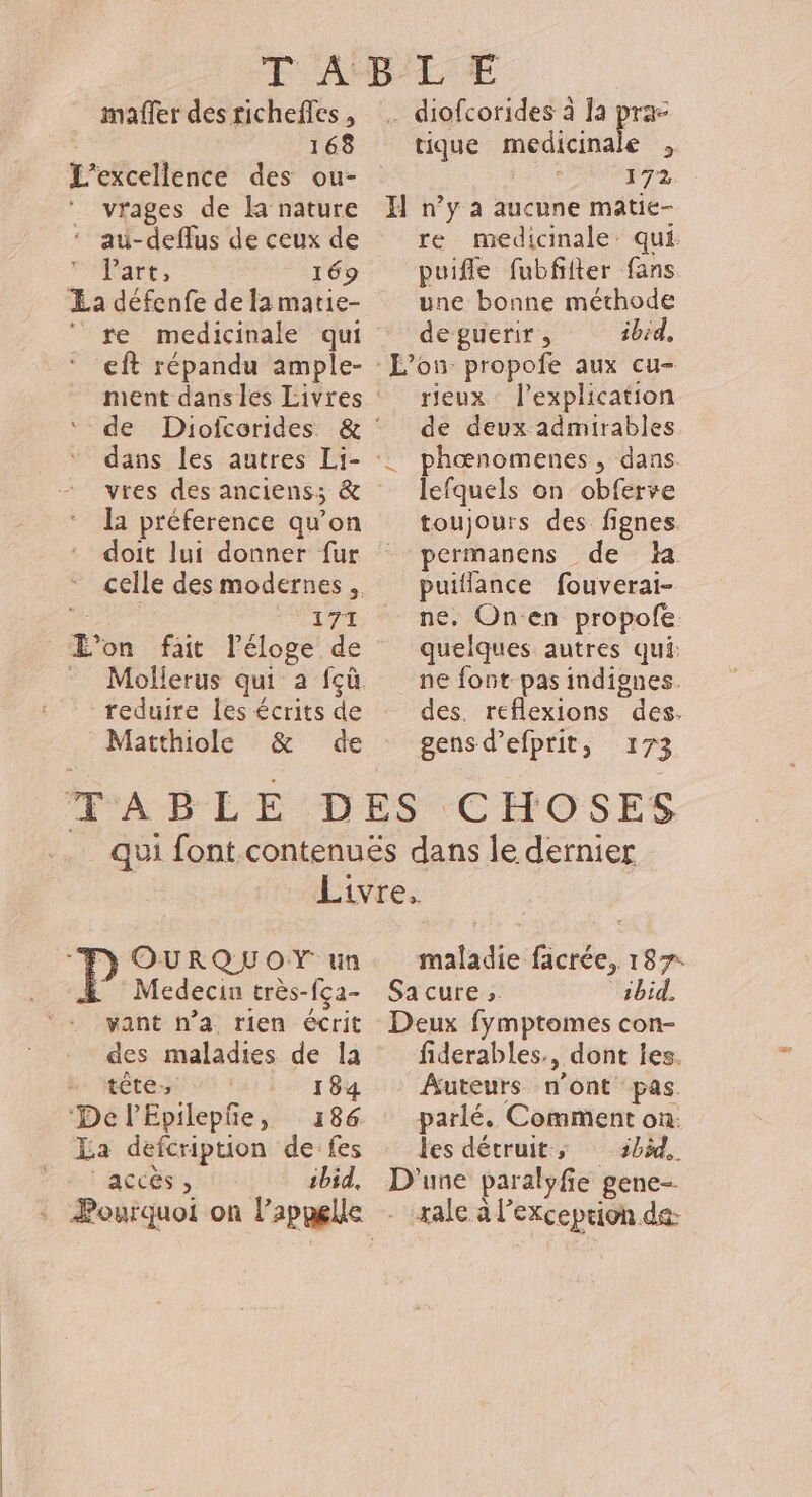 mafler des richeffes , 168 _ vrages de la nature ‘ au-deflus de ceux de Art: 169 a défenfe de lamatie- re medicinale qui ‘ €ft répandu ample- dans les autres Li- vres des anciens: &amp; doit lui donner fur ne dE reduire les écrits de Matthiole … diofcorides à la prac tique medicinale , | 172 H n’y à aucune matie- re medicinale qui puifle fubfifter fans une bonne méthode deguerir , ibid, L'on propofe aux cu- rieux l'explication de deux admirables ‘. phœnomenes, dans. lefquels on obferve toujours des fignes permanens de da puiflance fouverai- ne, Onen propofe. quelques autres qui: ne font pas indignes. des. reflexions des. gens d’efprit, 173 y OURQUOY un ” Médecin très-fça- vant n’a rien écrit des maladies de Îa * tête, I 84 ‘De l'Epilepñe, 186 La defcription de fes accés, ibid, maladie facrée, 187: Sacure, ibid. Deux fymptomes con- fiderables., dont les. Auteurs n'ont pas. parlé. Comment on: les détruit; 3bàd,. D'une paralyfie gene- xale à l'exception de: