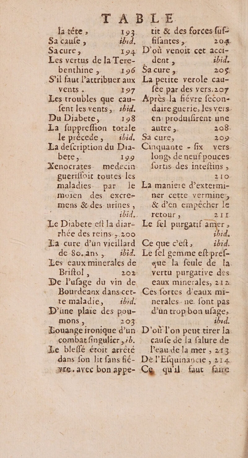 ja tête , 193. Sa caule, ibid. Sacure, 194: Les vertus de la Tere- benthine , 196 S'il faut lactribuer aux vents . 197 Les troubles que cau- fent lesvents,. zb5d. Du Diabete, 198 La fupprefñion totale le précede, sbid, La defcription du Dia- bete. 199 Xenocrates guerifloit toutes les maladies. par le moien des excre- mens &amp; des: urines, Le Diabete eft la diar- La cure d’un vieillard Les eaux minerales de Briftol , 202: De lufage du vin de Bourdeanx danscet- te maladie, bd. D'une plaie des pou- mons, 203. combat fingulier ,:0. Le bleffé étoit arrêté dans fon lit fans fié- re. avec bon appe- tit &amp; des forces fuf= fifantes .. 204. D'où venoit cet acci- . dent, ibid. Sa cure 20$! La petite verole cau- fée par des vers.207 Après-la fiévre fecon- en: produifirent. une autre. 208- Sa cure, 209 Cinquante - fix vers fortis-des inteftins , 210 La maniere d’extermi- ner cette. verminer, &amp; d’en empêcher le retour , 2I1E Le fel purgatif amer , . Ce que c’eft, ibid. Le fel gemme eft:pref- vertu purgative des. eaux minerales, 212 Ces fortes d'eaux mi- nerales. ne. font pas d’un trop-bon ufage, ibid. caufe de la falure de Peaude la mer ; 213. Cg quil fauc faire NET 2