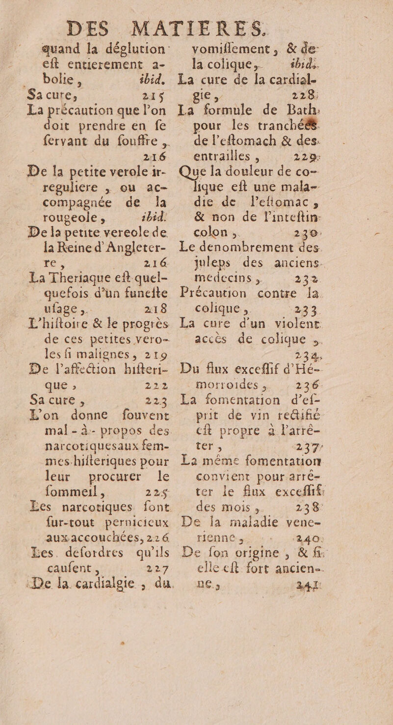 eft entierement 2- … bolie, ibid. Sacure, 215 La précaution que l’on doit prendre en fe 216 De la petite verole 1r- reguliere | ou ac- compagnée de JÎa rougeole , 1bid. De la petite vereole de la Reine d'Angleter- res 216: La Theriaque eit quel- quefois d’un funeite ufage ,. 218 L'hiftoire &amp; le progrès de ces petites vero- les fi malignes, 219 De l’affeétion hifteri- que , 222 Sa cure , 223 L'on donne fouvent narcotiquesaux fem- mes.hilteriques pour leur procurer le fommeil, 22$ Ées narcotiques font fur-tout pernicicux auxaccouchées, 226 Les. defordres qu'ils caufent, 227 vomiflement , &amp; de: lacolique, sb. La cure de la cardial- gie 228: La formule de Bath: pour les tranchééé. de l’eftomach &amp; des. entrailles , 229: Que la douleur de co- lque eft une mala- die de l’eftomac, &amp; non de l'inteftin: colon, 230: Le denombrement des juleps des anciens. medecins , 232. Précaution contre la colique ;. 23 3. La cure d'un violent accès de colique +. 23%; Du Aux exceflif d'Hé- morroides, 236 La fomentation d’ef- prit de vin reifié ef propre à l’arré- ter, 237 La même fomentation convient pour arré- ter le flux excefff: des mois ;. 23 8° De a maladie vene- rienne, ‘240: De fon origine , &amp; elle cft: fort ancien. ne.» 24 TL