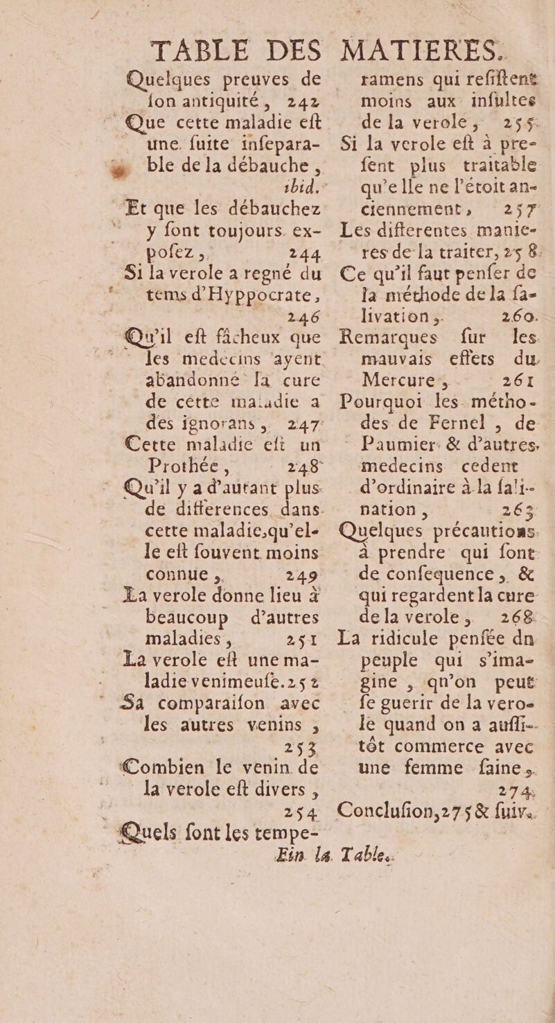 TABBE DES Quelques preuves de {on antiquité, 242 Que cette maladie eft une. fuite infepara- #æ ble dela débauche, Et que les débauchez y font toujours ex- pofez 244 S1 la verole a regné du © temsd'Hyppocrate, Nr vid Qu'il eft ficheux que ©: les medecins ayent abandonne Ja cure de cêtte maiadie a des ignorans, 247: Cette maladie eft un Prothée, 248 Qu'il y a d'autant plus. cette maladie,qu’el- le eît fouvent moins connue ;. 249 £a verole donne lieu # beaucoup d’autres maladies , 251 La verole eft une ma- ladie venimeufe.2s z Sa comparaifon avec les autres venins , 253 Combien le venin de la verole eft divers , , 254 Quels font Les tempe- MATIERES. ramens qui refiftent moins aux infultes de la verole, 255: Si la verole eft à pre- fent plus trattable qu’elle ne l’étoit an- ciennement, 257 Les differentes manie- res de la traiter, 25 8: Ce qu’il faut penfer de la méthode de la fa- livation.. 260. Remarques fur les mauvais effets du Mercure, 261 Pourquoi les métho- des de Fernel , de - Paumier: &amp; d’autres, medecins cedent d'ordinaire à la fa!1-- pation , 263 Quelques précautions. à prendre qui font de confequence, &amp; qui regardent la cure dela verole, 268 La ridicule penfee dn peuple qui s’ima- gine , qu'on peut . fe guerir de la vero- Je quand on a aufii… tôt commerce avec une femme faine.. 274 Conclufon,275&amp; fuive.