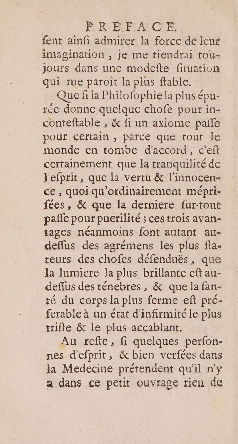 PRRBEACE fent ainfi admirer la force de leur imagination , Je me tiendrai tou- Jours dans une modefte fituation qui me paroït la plus ftable. Que fi la Philofophie la plus épu- rée donne quelque chofe pour in- conteftable , &amp; fi un axiome pañle pour certain , parce que tout le monde en tombe d'accord, c’eft certainement que la tranquilité de l'efprit, que la vertu &amp; l’innocen- ce, quoi qu'ordinairement mépri- fées, &amp; que la derniere fur-tout pañe pour puerilité ; ces trois avan- tages néanmoins font autant au- deflus des agrémens les plus fla- teurs des chofes défenduëés, que la lumiere la plus brillante eft au- deflus des ténebres, &amp; que la fan- té du corps la plus ferme eft pré- ferable à un état d'infirmité le plus trifte &amp; le plus accablant. Au refte, fi quelques perfon- nes d'efprit, &amp; bien verfées dans la Medecine prétendent qu'il n'y a dans çe petit ouvrage rien de