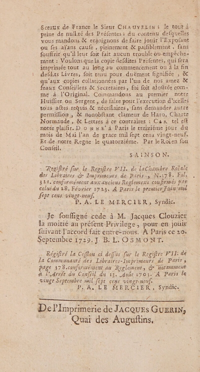 Sceaux de France le Sieur CHAUVELINS Île tout à: peine de nullté des Préfentes; du contenu defqueiles vous mandons &amp; enjoignons de faire jouir l'Expofant ou fes aïans çaufe , pleinement &amp; paifiblsment , fans fouffrir qu’il leur foit fait aucun trouble ou-empéche. ment : Voulonsquela copie defdites Prefentes, qui fera imprimée tout au long au commencement ou à la fin defdits Livres, foit tenu pour duëment fignifiée , &amp; qu'aux -copies collationnées par l’un de nos amez à feaux Confeillers &amp; Secretaires, foi foit alotitée com- me à l’Original. Coimmandons au premier notre Huiflier. ou Sergent , de faire pour l’execution d'icelles tous aëtes.requis &amp; néceflaires , fans demander autre permiffion , &amp; nonobftant clameur de Haro, Charte Normande, &amp; Lettres à ce contraires : Car tel eft . notre plaifir. D o n ne’ à Paris le treiziéme jour du mois de Mai l'an de grace mil fept cens vingt-neuf. Et.de-notre Regne le quatorziéme. Par leRoien fon Confeil, | - SAINSO N. Regifiré fur. le Regiftre FIL. de laChambre Roïale des Libraires d Imprimeurs de Paris-, N:578. Fol, 321, conformément aux anciens Reglewess cote frmés par celui ds 28, Février 1723. À Paris Le premier ain 'mÿi {ept cens vinct-neuf. ce P, A. LE MERCIiER, Syndic. …Je fouffigné cède à M. Jacques Clouzier la moitié au préfent Privilege, pour en joùit fuivant l'accord fait entre-nous. À Paris ce 20. Septembre 1729.J. B. L. OSMONT. Régifiré La Ceffion ci deffus fur Le Regiftre VII: de la Corsmunauté des Libraires-limprimeurs de Paris ; age 378.conformément au Reglement, d' noramment a l’,4rrêt du Confeil du 13. Aohr 1703. À Paris le. vingt Septembre rail fèpt cens vingr.neuf. PA, LE MERCIER, Syndic. = . f el Imprimerie de JACQUES GUERIN; Quai des Auguftins,