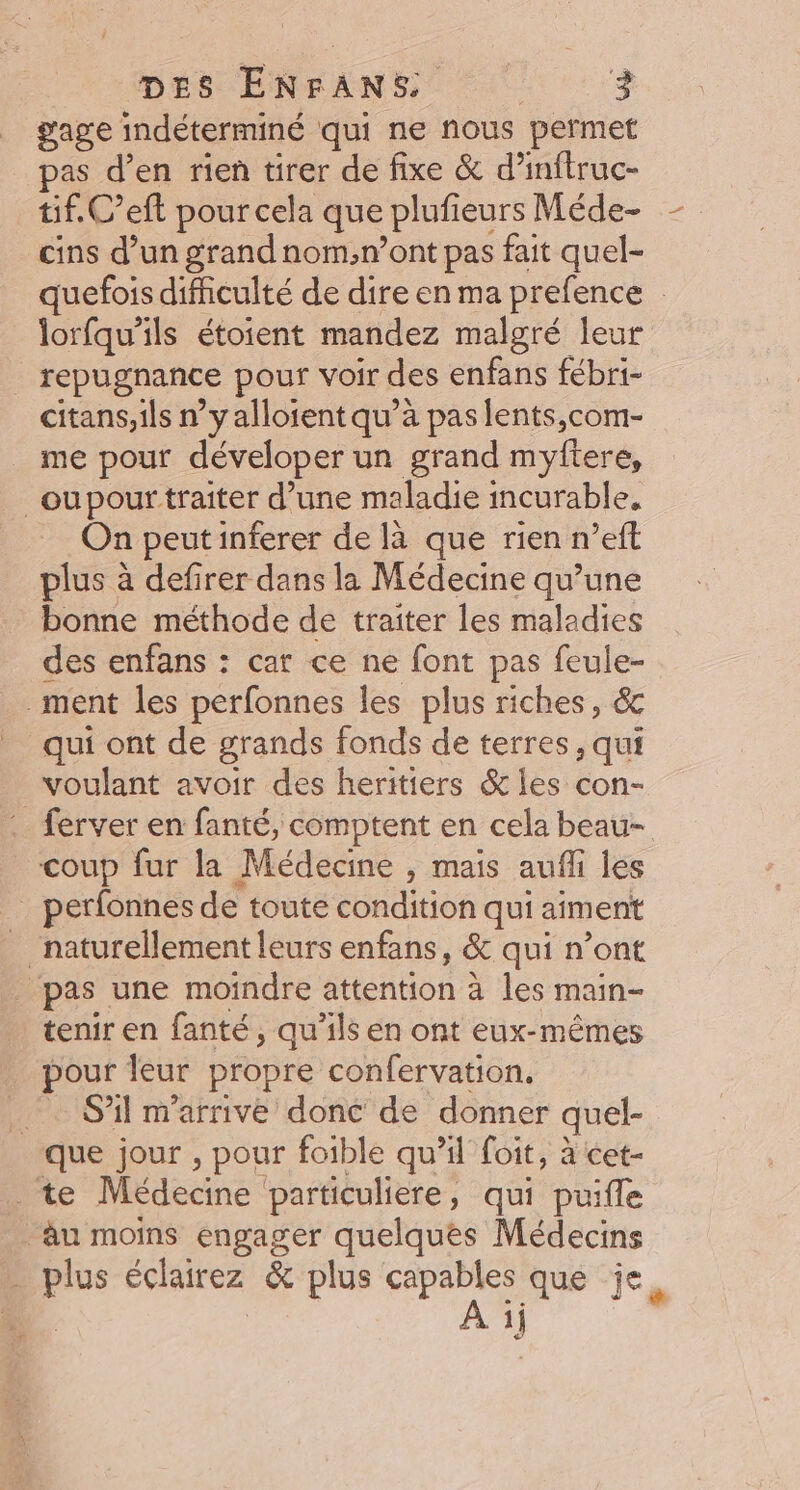 gage indéterminé qui ne nous permet pas d’en rien tirer de fixe &amp; d’inftruc- tif. C’eft pour cela que plufieurs Méde- cins d’un grandnom,n’ont pas fait quel- quefois difficulté de dire en ma prefence lorfqu’ils étoient mandez malgré leur repugnance pour voir des enfans fébri- citans,ils n’y alloient qu’à pas lents,com- me pour déveloper un grand myftere, _oupour traiter d’une maladie incurable, On peut inferer de là que rien n’eft plus à defirer dans la Médecine qu’une bonne méthode de traiter les maladies des enfans : cat ce ne font pas feule- ment les perfonnes les plus riches, 6 qui ont de grands fonds de terres, qui voulant avoir des heritiers &amp; les con- . ferver en fanté, comptent en cela beau- coup fur la Médecine , mais aufli jes perfonnes de toute condition qui aiment _ naturellement leurs enfans, &amp; qui n’ont _ pas une moindre attention à les main- tenir en fanté, qu’ils en ont eux-mêmes pour leur propre confervation, _ S'il m'arrive donc de donner quel- que jour , pour foible qu’il foit, à cet- te Médecine particuliere, qui puifle àäu moins engager quelques Médecins … plus éclairez &amp; plus capables que je, 1}