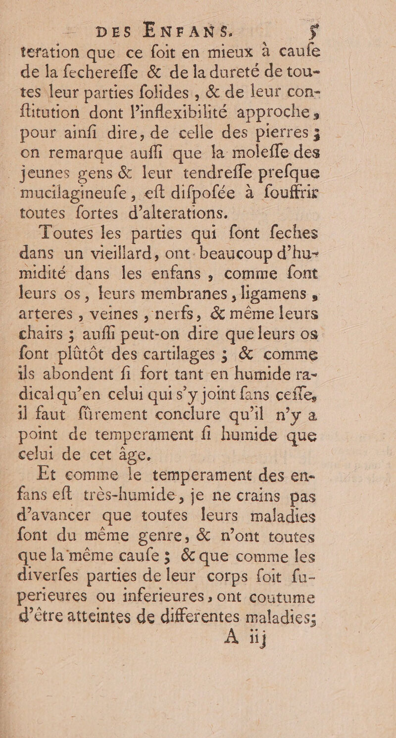 _teration que ce foit en mieux à caufe de la fecherefle &amp; de la dureté de tou- tes leur parties folides , &amp; de leur con- fütution dont linflexibilité approche, pour ainfi dire, de celle des pierres ; on remarque aufhi que la moleffe des . jeunes gens &amp; leur tendrefle prefque _ mucilagineufe , eft difpofée à fouffrir toutes fortes d’alterations. Toutes les parties qui font feches dans un vieillard, ont. beaucoup d’hu- midité dans les enfans , comme font leurs os, teurs membranes, ligamens , arteres , veines , nerfs, &amp; même leurs chairs ; aufli peut-on dire que leurs os font plûtôt des cartilages ; &amp; comme ils abondent fi fort tant en humide ra- dicalqu’en celui qui s’y joint fans ceñle, il faut fürement conclure qu’il n’y a point de temperament fi humide que celui de cet âge, Et comme le temperament des en- fans eft très-humide, je ne crains pas d'avancer que toutes leurs maladies font du même genre, &amp; n’ont toutes que la même caufe 3 &amp; que comme les diverfes parties de leur corps foit fu- perieures ou inferieures , ont coutume d’être atteintes de differentes maladies; À 1}