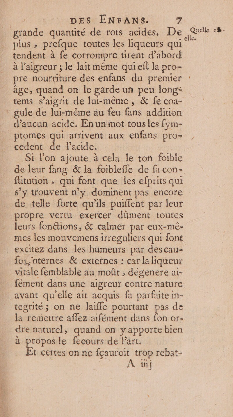 grande quantité de rots acides, De Qi jé plus ; prefque toutes les liqueurs qui ie tendent à fe corrompre tirent d’abord à l’aigreur ; le lait même qui eft la pro- pre nourriture des enfans du premier : âge, quand on le garde un +4 long* tems s’aigrit de lui-même, &amp; fe coa- * gule de lui-même au feu fans addition d'aucun acide. En un mot tous les fym- ptomes qui arrivent aux enfans pro- cedent de lacide. Si l’on ajoute à cela le ton foible de leur fang &amp; la foibleffe de fa con- fütution ; qui font que les efprits qui s’y trouvent n’y dominent pas encore de telle forte qu'ils puiffent par leur propre vertu exercer dûment toutes leurs fonétions, &amp; calmer par eux-mé- mes les mouvemens irreguliers qui font _ excitez dans les humeurs par descau- fe, nternes &amp; externes : car la liqueur vitale femblable au moût , dégenere ai- fément dans une aigreur contre nature avant qu'elle ait acquis fa parfaite in- tegrité; on ne laifle pourtant pas de la remettre aflez aifément dans fon or- dre naturel, quand on y apporte bien à propos le fecours de Part. Et certes on ne fçauro: t trop rebat- À “j