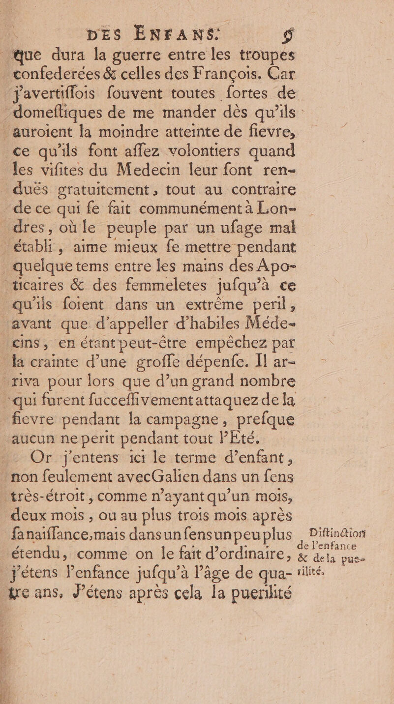 que dura la guerre entre les troupes . confederées &amp; celles des François, Car Favertiflois fouvent toutes fortes de auroient la moindre atteinte de fievre, ce qu'ils font aflez volontiers quand les vifites du Medecin leur font ren- _ dués gratuitement, tout au contraire _dece qui fe fait communément à Lon- dres, où le peuple par un ufage mal établi, aime mieux fe mettre pendant _ quelque tems entre les mains des Apo- ticaires &amp; des femmeletes jufqu’à ce qu'ils foitent dans un extrême peril, avant que d'appeller d habiles Méde- cins, en étant peut-être empèchez par la crainte d’une groffe dépenfe. Il ar- _riva pour lors que d’un grand nombre qui furent fucceflivementattaquez de la fievre pendant la campagne, prefque “aucun ne perit pendant tout PEté. . Or j'entens ici le terme d’enfant, . non feulement avecGalien dans un fens _ très-étroit, comme n’ayantqu’un mois, deux mois , ou au plus trois mois après PE ice mais dansunfensunpeuplus étendu, comme on le fait d'ordinaire, Diftin@iori &amp; dela pue- We ans, J’étens après cela la puerilité