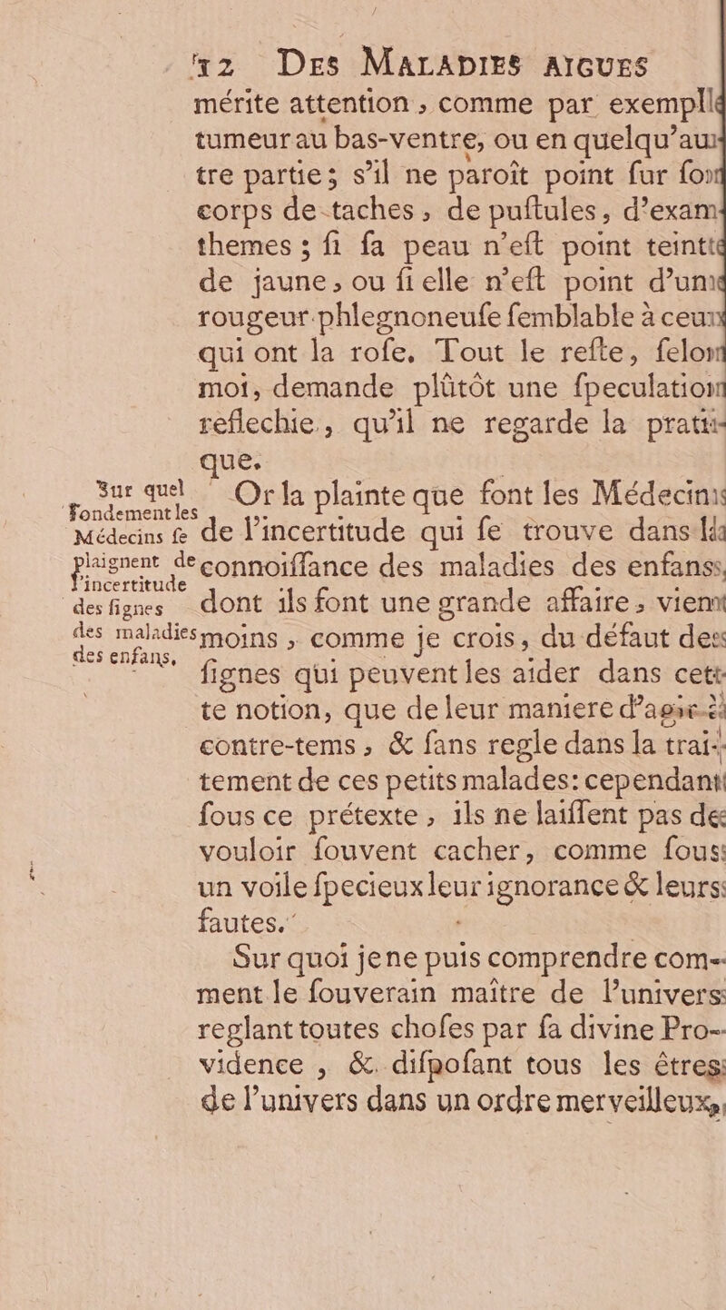 mérite attention ; comme par exempll tumeur au bas-ventre, ou en quelqu’aw tre partie; s’il ne paroît point fur fo: corps de-taches, de puftules, d’exam themes ; fi fa peau n’eft point teintt de jaune, ou fielle n’eft point d’um rougeur.phlegnoneufe femblable à ceu qui ont la rofe, Tout le refte, felor mot, demande plütôt une fpeculationt reflechie, qu'il ne regarde la pratti ue. | sr que. Orla plainte que font les Médecin fondement les Médeans &amp; de l'incertitude qui fe trouve dans: prisrent Seconnoïffance des maladies des enfanss, desfigmes dont ils font une grande affaire, vien ds makdismoins ; comme je crois, du défaut des des enfans, ” fignes qui peuventles aider dans cett te notion, que de leur maniere d’assx. ë contre-tems, &amp; fans regle dans lat trai- tement de ces petits malades: cependant fous ce prétexte, 1ls ne laiflent pas de vouloir fouvent cacher, comme fous: un voile [REGIRAEUS ignorance &amp; leurs: fautes.” Sur quoi jene puis comprendre COM ment le fouverain maître de Punivers reglant toutes chofes par fa divine Pro-- vidence , &amp;. difpofant tous les êtres: de l’univers dans un ordre merveilleux,