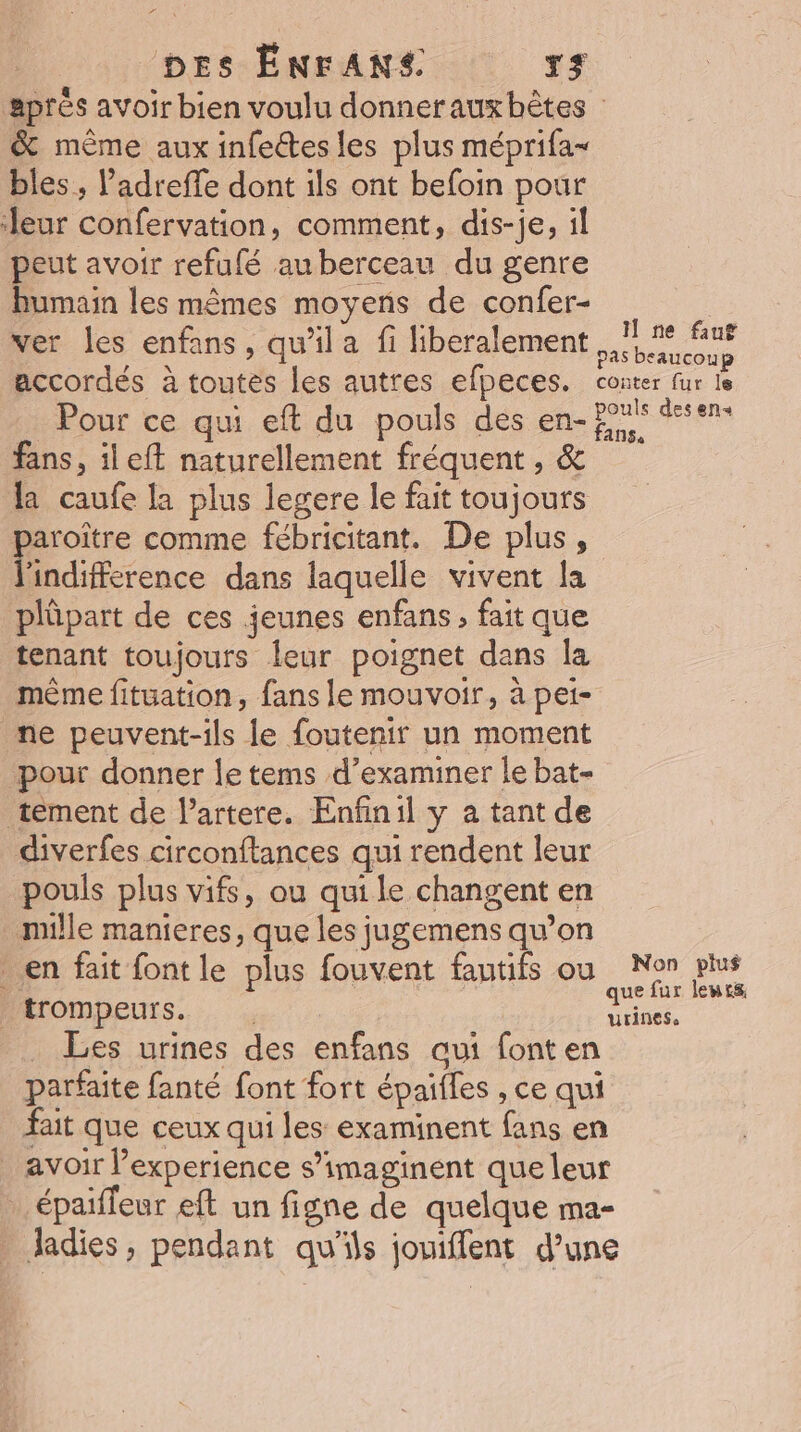 aprés avoir bien voulu donnerauxbètes | &amp; même aux infectes les plus méprifa- bles, l’adreffe dont ils ont befoin pour leur confervation, comment, dis-je, il peut avoir refufé auberceau du genre bumain les mêmes moyens de confer- | ver les enfans, qu’il a fi liberalement da accordés à toutes les autres efpeces. conter fur le Pour ce qui eft du pouls des en- Eu desens fans, il eft naturellement fréquent , &amp; la caufe la plus legere le fait toujours paroître comme fébricitant. De plus, l'indifference dans laquelle vivent la plüpart de ces jeunes enfans, fait que tenant toujours leur poignet dans Îa mème fitüation, fans le mouvoir, à pei- me peuvent-ils le foutenir un moment pour donner le tems d’examiner le bat- tement de l’artere. Enfinil y a tant de diverfes circonftances qui rendent leur pouls plus vifs, ou qui le changent en mille manieres, que les jugemens qu’on en fait font le plus fouvent fautifs ou Non plus trompeurs. ue _ Les urines des enfans aui font en parfaite fanté font fort épaifles , ce qui fait que ceux qui les examinent fans en avoir l'experience s’imaginent que leur … épaiffeur eft un figne de quelque ma- . ladies, pendant qu'ils jouiffent d’une