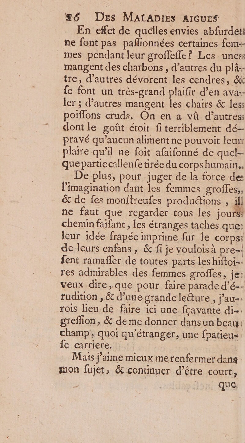 En effet de quélles envies ab{urdeti ñne font pas paflionnées certaines fem-- mes pendant leur groffefle? Les uness mangent des charbons , d’autres du plà-- tre, d’autres dévorent les cendres, &amp;&amp; fe font un très-grand plaifir d’en ava-- ler ; d’autres mangent les chairs &amp; less poiflons cruds. On en a vû d’autress dont le goût étoit fi terriblement dé- pravé qu'aucun aliment ne pouvoit leurr plaire qu’il ne foit afaifonné de quel- que partiecalleufe tirée du corps humain. _ De plus, pour juger de la force de: limagination dant les femmes groffes,, &amp; de fes monftreufes produ&amp;ions , ill ne faut que regarder tous les jours: chemin faifant , les étranges taches que: leur idée frapée imprime fur le corps: de leurs enfans , &amp; fi je voulois à pre- fent ramafler de toutes parts les hiftoi-- res admirables des femmes grofles, je: veux dire,.que pour faire parade d’é-- rudition , &amp; d’une grande lecture , j'au-: rois lieu de faire ici une fcavante di-. greffion, &amp; de me donner dansun beau champ, quoi qu'étranger, une fpatieu= fe carriere, Mais j’aime mieux me renfermer dans mon fujet, &amp; continuer d’être court, qu @