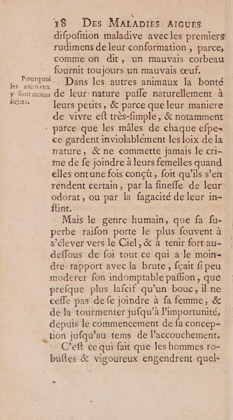 : Et 1x8 Des MALADIES AIGurs difpofition maladive avecles premiers rudimens de leur conformation , parce, comme on dit, un mauvais ou fournit toujours un mauvais œuf. pe, Quruo. Dans les autres animaux la bonté y ntmoins de leur:nature pafle naturellement à Mis feurs petits, &amp; parce que leur maniere de vivre eft très-fimplé, &amp; notamment * parce que les mâles de chaque efpe- ce gardent inviolablement les loix de la nature, &amp;ne commette jamais Je cri- me de fe joindre à leurs femelles quand elles ontune fois conçü , foit qu'ils s’en rendent certain, par la finefle de leur odorat, ou par la fagacité de leur in- fbnt. Mais le genre humain, que fa fu- _perbe raifon porte le Dis fouvent à s'élever vers le Ciel, &amp; à tenir fort au- deffous de foi tout ce qui a le moin- dre rapport avec la brute, fçait fi peu moderer fon indomptable paf on, qué préfque plus fafcif qu'un bonc, il ne ceffe pas de fe joindre à fa femme, &amp; de la tourmenter jufqu’à l’importunité, depuis le commencement de fa concep- tion jufqu’au tems de Paccouchement., Cet ce qui fait que les hommes ro- buftes &amp; vigoureux engendrent quel-