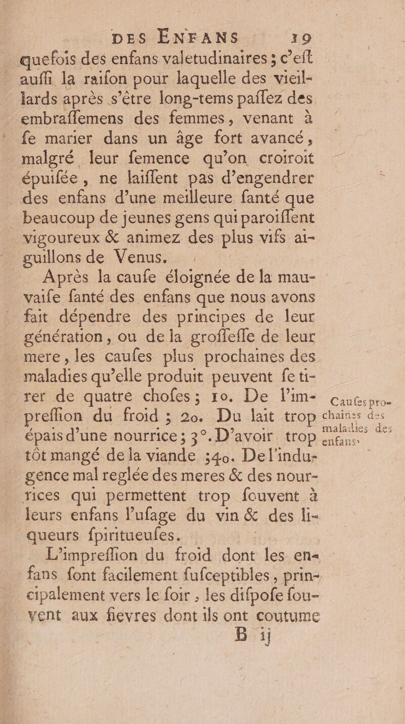 quefois des enfans valetudinaires 5 c’eit auf la raifon pour laquelle des vieil embraflemens des femmes , venant à fe marier dans un âge fort avancé, malgré leur femence qu’on croiroit épuifée , ne laiflent pas d’engendrer des enfans d’une meilleure fanté que beaucoup de jeunes gens qui paroiffent vigoureux &amp; animez des plus vifs ai- Après la caufe éloignée de la mau- vaife fanté des enfans que nous avons fait dépendre des principes de leur génération, où de la groflefle de leur mere, les caufes plus prochaines des maladies qu’elle produit peuvent fe ti- rer de quatre chofes; 10. De l’im- preflion du froid ; 20. Du lait trop épais d’une nourrice ; 3°. D’avoir trop tÔt mangé de la viande 340. Delindu- gence mal reglée des meres &amp; des nour- rices qui permettent trop fouvent à leurs enfans l’ufage du vin &amp; des li- queurs fpiritueufes. cipalement vers le foir ; les difpofe fou- vent aux fievres dont ils ont coutume B :ij Caufes pro chaines des maladies des enfans*
