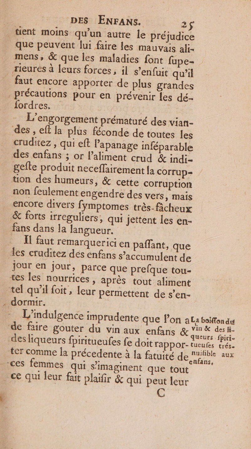 que peuvent lui faire les mauvais ali- mens, &amp; que les maladies font fupe- faut encore apporter de plus grandes fordres. : L’engorgement prématuré des vian- des enfans ; or l'aliment crud &amp; indi= gefte produit neceflairement [a cOrrup= tion des humeurs, &amp; cette corruption non feulement engendre des vers, mais encore divers fymptomes très_ficheux fans dans la langueur. ÀT faut remarquerici en paffant, que x jour en jour, parce que prefque tou- tes les nourrices, après tout aliment tel qu'il foit , leur permettent de s’en-