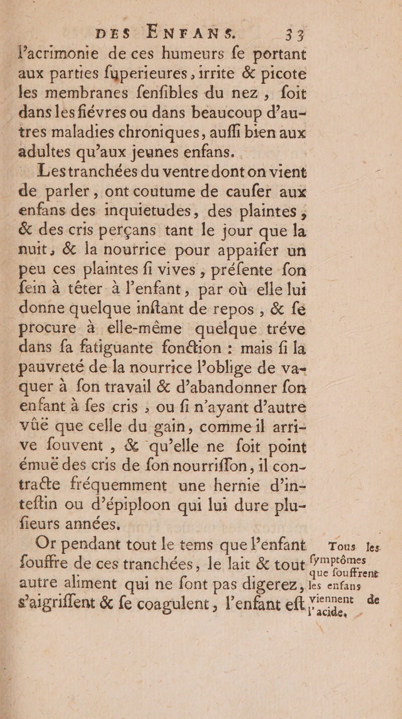 Pacrimonte de ces humeurs fe portant _aux parties fuperieures ,irrite &amp; picote les membranes fenfibles du nez, foit dans lés fiévres ou dans beaucoup d’au- tres maladies chroniques, auff bien aux adultes qu'aux jeunes enfans. | Lestranchées du ventre dont on vient È de parler, ont coutume de caufer aux enfans des inquietudes, des plaintes , _ &amp; des cris perçans tant le jour que la nuit, &amp; la nourrice pour appaifer un peu ces plaintes fi vives ; préfente fon fein à têter à l’enfant, par où elle lui donne quelque inftant de repos , &amp; fé procure à elle-même quelque tréve dans fa fatiguante fonétion : mais fi la pauvreté de la nourrice Poblige de va _quer à fon travail &amp; d’abandonner fon enfant à {es cris ; ou fi n'ayant d’autre _ vûeé que celle du gaîn, commeil arri- ve fouvent , &amp; qu’elle ne foit point émue des cris de fon nourriflon, il con- trate fréquemment une hernie d’in- teftin ou d’épiploon qui lui dure plu- fieurs années. | Or pendant tout Le tems que Penfant Tous Les fouffre de ces tranchées, le lait &amp; tout ni ss autre aliment qui ne font pas digerez, les enfans s’aigriflent &amp; fe coagulent, l'enfant eft nent de
