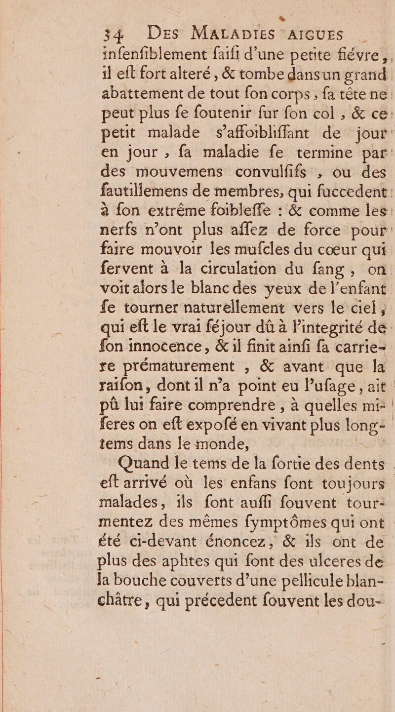 + 34 Des MaLADrtes ‘AIGUES | infenfiblement faifi d’une petite flévre,, 1] ef fort alteré , &amp; tombe dansun grand abattement de tout fon corps; fa tête ne: peut plus fe foutenir fur fon col , &amp; ce: petit malade s’affoibliffant de jour: en jour ; fa maladie fe termine par: des mouvemens convulfifs , ou des fautillemens de membres, qui faccedent à fon extrême foibleffe : &amp; comme les nerfs n’ont plus affez de force pour faire mouvoir les mufcles du cœur qui fervent à la circulation du fang, on voit alors le blanc des yeux de l'enfant fe tourner naturellement vers le ciel, qui eft le vrai féjour dû à Pintegrité de. fon innocence, &amp; il finit ainfi fa carrie- re prématurement , &amp; avant que la raifon, dont il n’a point eu lufage, ait pù lui faire comprendre , à quelles mi: feres on eft expofé en vivant plus long:- tems dans le monde, ETS Quand le tems de la fortie des dents : eft arrivé où les enfans font toujours malades, ils font aufli fouvent tour: mentez des mêmes fymptômes qui ont été ci-devant énoncez, &amp; ils ont de plus des aphtes qui font des ulceres de la bouche couverts d’une pellicule blan- châtre, qui précedent fouvent les dou-