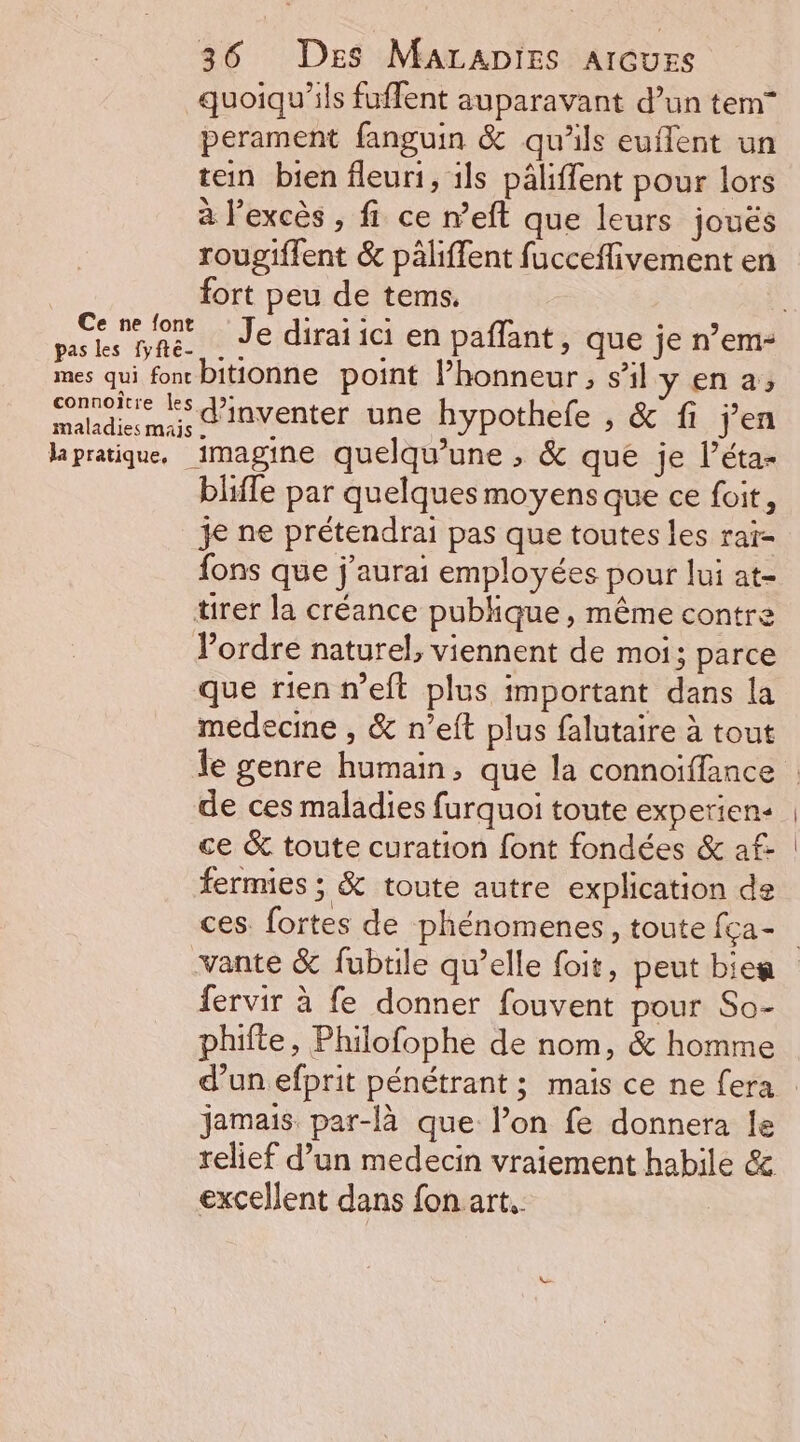 quoiqu'ils fuffent auparavant d’un tem” perament fanguin &amp; qu'ils euflent un tein bien fleuri, ils pâliffent pour lors à l'excès , fi ce n’eft que leurs joués rougiffent &amp; päliffent fucceflivement en fort peu de tems. mn dre _Je diraïia en paflant, que je n’em- mes qui fon bitionne point l’honneur, s’il y en à, Se d'inventer une hypothefe , &amp; fi jen lapratique, imagine quelqu’une , &amp; que je l’éta- bliffe par quelques moyens que ce foit, je ne prétendrai pas que toutes les raï- fons que j'aurai employées pour lui at- tirer la créance publique, même contre Pordre naturel, viennent de moi; parce que rien n’eft plus important dans la medecine , &amp; n’eft plus falutaire à tout le genre humain, que la connoiffance de ces maladies furquoi toute experien- ce &amp; toute curation font fondées &amp; af- fermies ; &amp; toute autre explication de ces. fortes de phénomenes, toute fça- vante &amp; fubtile qu’elle foit, peut bien fervir à fe donner fouvent pour So- phifte, Philofophe de nom, &amp; homme d’un efprit pénétrant ; mais ce ne fera jamais par-là que lon fe donnera le relief d’un medecin vraiement habile &amp; excellent dans fon art,