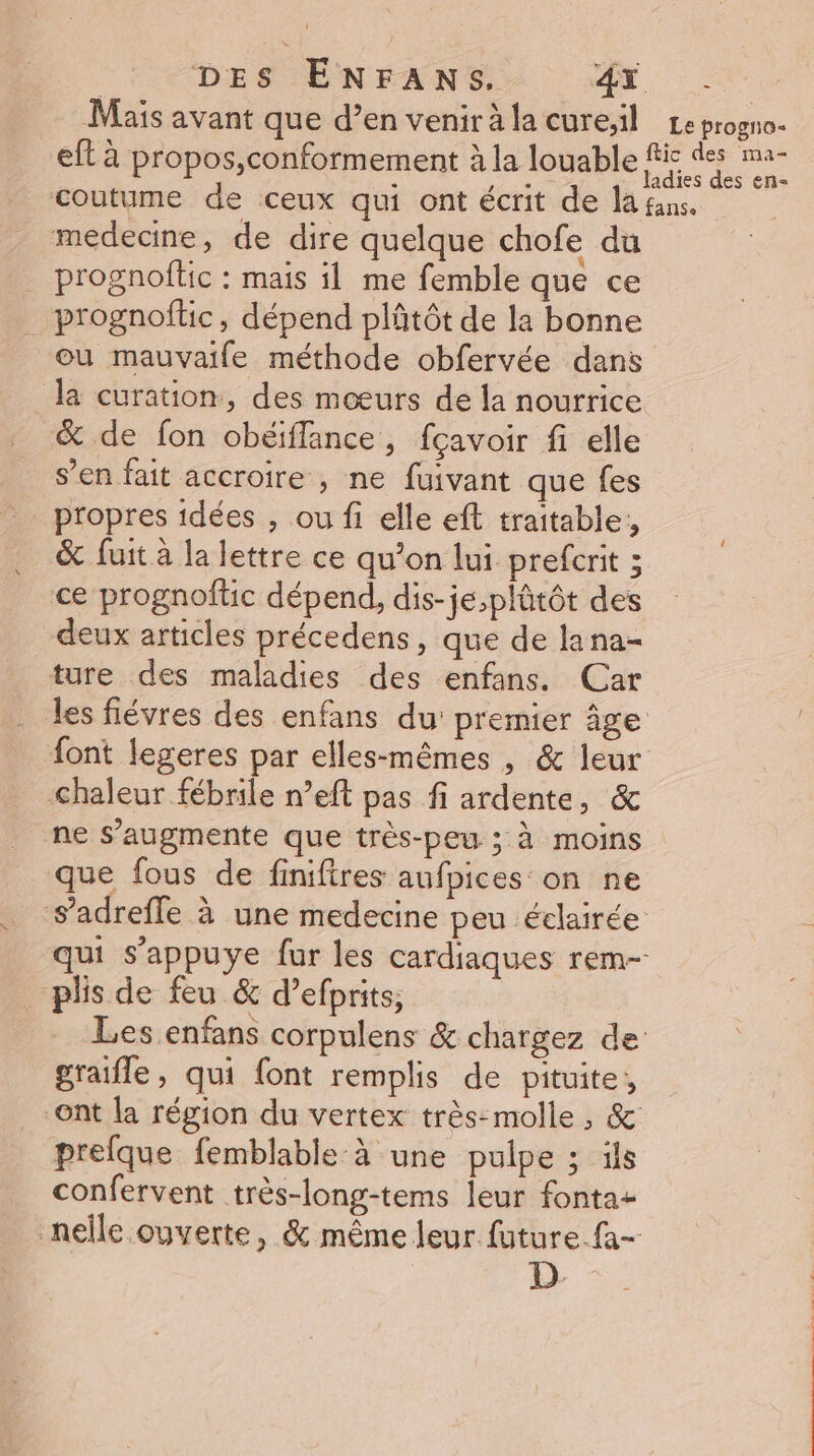 Mais avant que d’en venir à la cure;il Le progno- eft à propos,conformement à la loable FE de m2 coutume de ceux qui ont écrit de la fans. medecine, de dire quelque chofe du _ prognoflic : mais il me femble que ce _ prognoftic, dépend plñtôt de la bonne ou mauvaife méthode obfervée dans la curation, des mœurs de la nourrice _&amp; de fon obéiflance, fçavoir fi elle s’en fait accroire , ne fuivant que fes - propres idées , ou fi elle eft traitable, &amp; fuit à la lettre ce qu’on lui prefcrit ; ce prognoftic dépend, dis-je,plûtôt des deux articles précedens, que de lana- ture des maladies des enfans. Car les fiévres des enfans du premier âge {ont legeres par elles-mêmes , &amp; leur chaleur fébrile n’eft pas fi ardente, &amp; ne s’augmente que très-peu ; à moins que fous de finifires aufpices on ne S’adrefle à une medecine peu éclairée qui s’appuye fur les cardiaques rem- _ plis de feu &amp; d’efprits, Les enfans corpulens &amp; chargez de graifle, qui font remplis de pituite, ont la région du vertex très-molle , &amp; prefque femblable à une pulpe ; ils confervent très-long-tems leur fonta- nelle ouverte, &amp; même leur future fa- D.