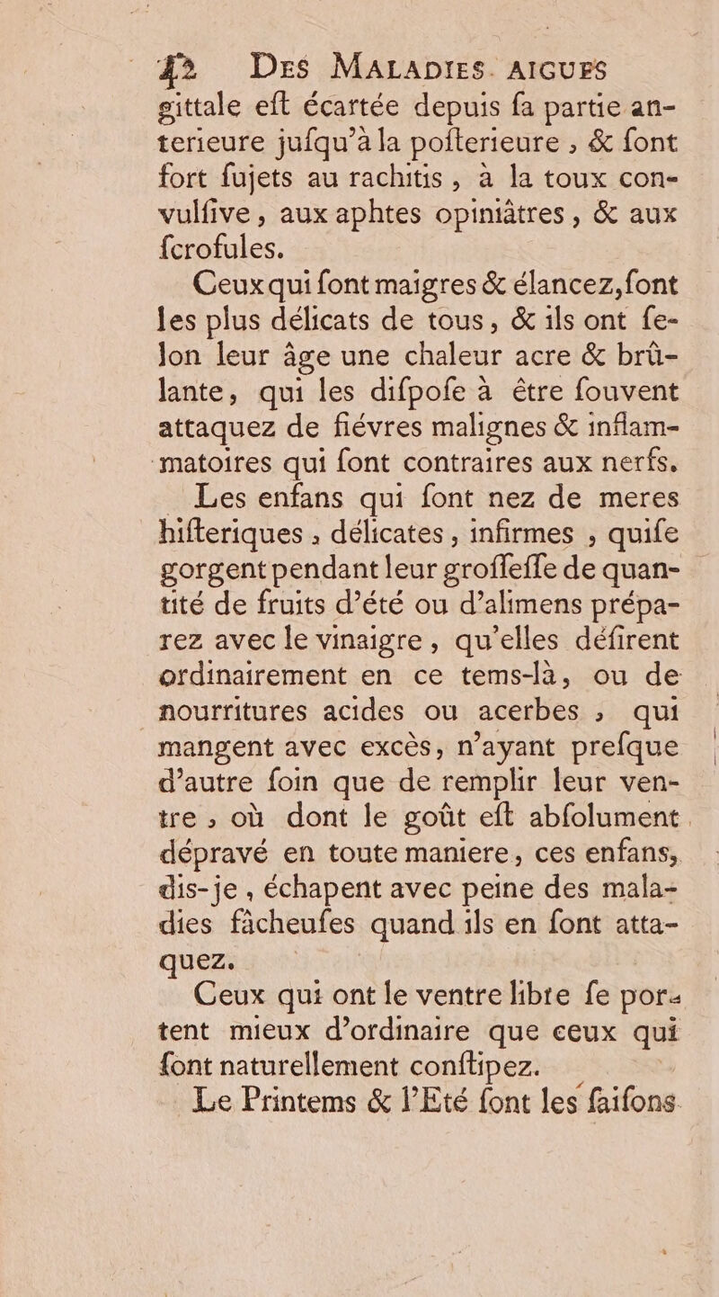 gittale eft écartée depuis fa partie an- terieure jufqu’à la pofterieure , &amp; font fort fujets au rachitis, à la toux con- vulfive , aux aphtes opiniâtres, &amp; aux {crofules. Ceux qui font maigres &amp; élancez, font les plus délicats de tous, &amp; ils ont fe- Jon leur âge une chaleur acre &amp; brû- lante, qui les difpofe à être fouvent attaquez de fiévres malignes &amp; inflam- matoires qui font contraires aux nerfs, Les enfans qui font nez de meres hifteriques , délicates , infirmes , quife gorgent pendant leur groffeffe de quan- tité de fruits d’été ou d’alimens prépa- rez avec le vinaigre, qu'elles défirent otdinairement en ce tems-là, ou de nourritures acides ou acerbes &gt; qui mangent avec excès, n'ayant prefque d'autre foin que de remplir leur ven- tre ; où dont le goût eft abfolument. dépravé en toute maniere, ces enfans, dis-je , échapent avec peine des mala- dies fâcheufes quand ils en font atta- quez. Ceux qui ont le ventre libre fe por. tent mieux d'ordinaire que ceux qui {ont naturellement conftipez. Le Printems &amp; l’Eté font les faifons