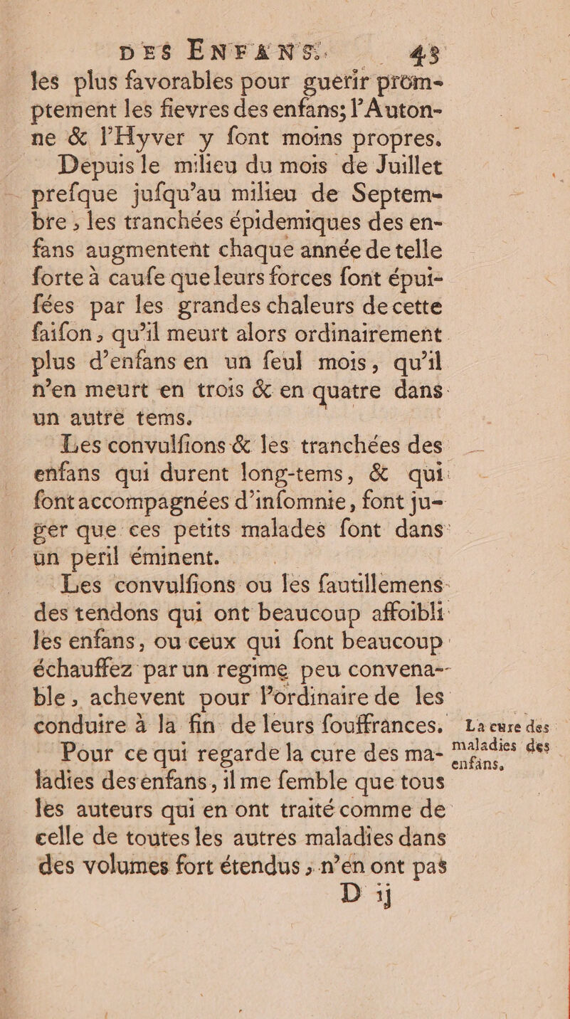 les plus favorables pour guérir prom- ptement les fievres des enfans; lAuton- ne &amp; l’'Hyver y font moins propres. . Depuisle milieu du mois de Juillet _ prefque jufqu’au milieu de Septem- bre , les tranchées épidemiques des en- fans augmentent chaque année detelle forte à caufe que leurs forces font épui- _ fées par les grandes chaleurs decette faifon , qu’il meurt alors ordinairement plus d’enfans en un feul mois, qu’il n’en meurt en trois &amp; en quatre dans un autre tems. | Les convulfions &amp; les tranchées des enfans qui durent long-tems, &amp; qui. fontaccompagnées d’infomnie, font ju= ger que ces petits malades font dans: un peril éminent. Les convulfions ou es fautillemens- des tendons qui ont beaucoup affoibli les enfans, ou ceux qui font beaucoup échauffez par un regime peu convena-- ble, achevent pour l'ordinaire de les conduire à la fin de leurs fouffrances, Lacuredes Pour ce qui regarde la cure des ma- MAadies des ladies desenfans, ilme femble quetous les auteurs qui en ont traité comme de celle de toutes les autres maladies dans des volumes fort étendus ; n’en ont pas D :;