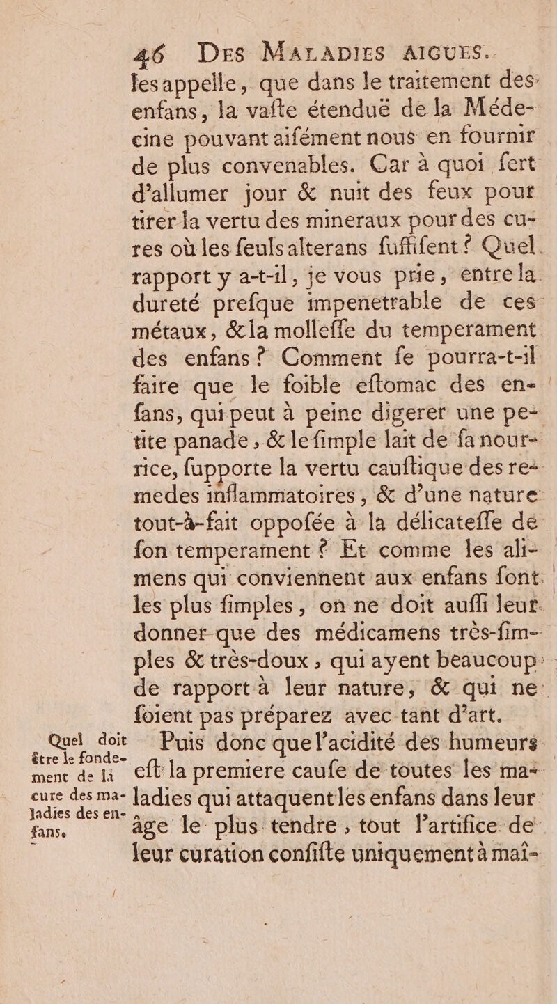 enfans, la vafte étenduë de la Méde- cine pouvant aifément nous en fournir d’allumer jour &amp; nuit des feux pour tirer la vertu des mineraux pour des cu- des enfans ? Comment fe pourra-t-il tite panade ; &amp; lefimple lait de fa nour- Quel doit être le fonde ment de là cure des ma- ladies des en- fanse fon temperament { Et comme les ahi- foient pas préparez avec tant d'art. ñ leur curation confifte uniquement à mai- | |