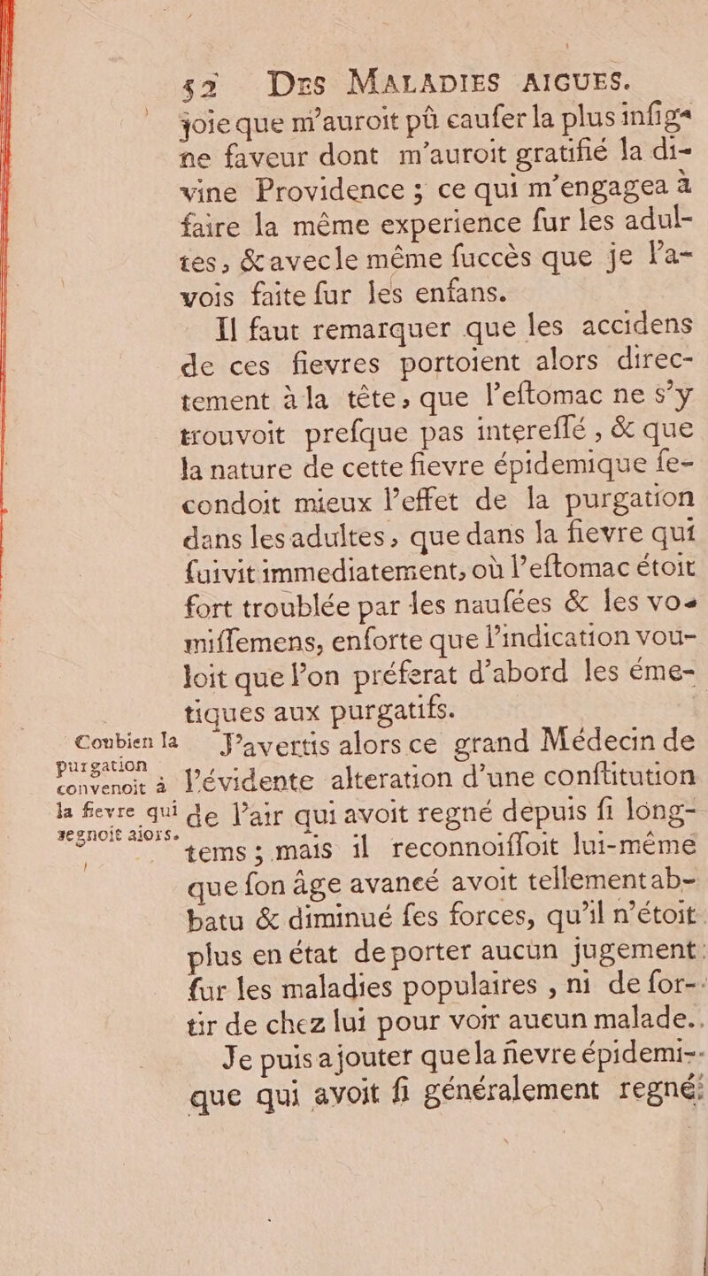 joie que m’auroit pà caufer la plus infiga ne faveur dont m'auroit gratifié la di- vine Providence ; ce qui m'engagea à faire la même experience fur les adul- tes, &amp;avecle même fuccès que je la- vois faite fur les enfans. Il faut remarquer que les accidens de ces fievres portoient alors direc- tement à la tête, que l’eftomac ne s’y trouvoit prefque pas intereflé , &amp; que la nature de cette flevre épidemique fe- condoit mieux l’effet de la purgation dans les adultes, que dans la fievre qui {uivit immediatement, où l’eftomac étoit fort troublée par les naufées &amp; les vos miflemens, enforte que l'indication vou- Joit que l’on préferat d’abord les éme- tiques aux purgatifs. te R Pavertis alors ce grand Médecin de Pnvenoir à J’évidente alteration d’une confüitution Le four SO ANqU avoit regné depuis fi long- gnoit aioïs. Lie Re à POSTER tems ; mais il reconnoifloit lui-même que fon âge avancé avoit tellement ab- batu &amp; diminué fes forces, qu’il n’étoit. plus enétat de porter aucun jugement fur les maladies populaires , ni de for-. tir de chez lui pour voir aueun malade... Je puis ajouter quela fevre épidemi-- que qui avoit fi généralement regné: !