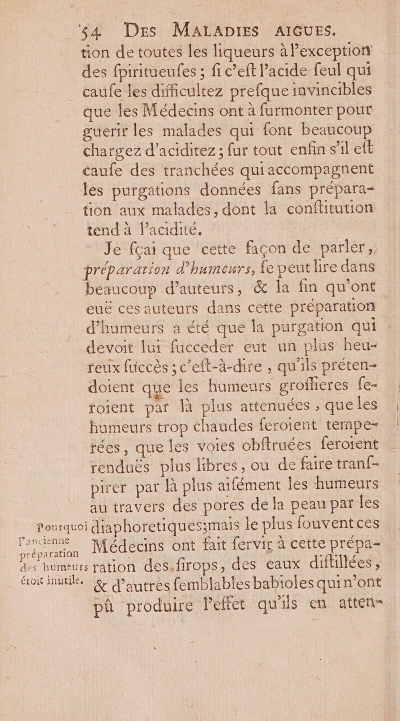 tion de toutes les liqueurs à l'exception des fpiritueufes ; fi c’eft l'acide feul qui caufe les difficultez prefque invincibles que les Médecins ont à furmonter pour guerir les malades qui font beaucoup chargez d’aciditez ; fur tout enfin s’il eft caufe des tranchées qui accompagnent les purgations données fans prépara- tion aux malades, dont la conflitution tend à l'acidité, Je fçai que cette façon de parler, préparation d’humeurs, fe peut lire dans beaucoup d'auteurs, &amp; la fin qu'ont euë cesauteurs dans cette préparation d'humeurs a été que la purgation qui devoit lui fucceder eut un plus heu- reux fuccès ; c’eft-à-dire , qu'ils préten- dotent que Îes humeurs grofheres fe- roient par Îà plus attenuées , que les humeurs trop chaudes ferotent tempe- rées, que les voies obftruées feroient renduës plus libres, ou de faire tranf- pirer par À plus aifément les humeurs au travers des pores de la peau par les Médecins ont fait fervir à cette prépa- sration des.firops, des eaux diftillées , pa produire Peffet qu'ils en atten-