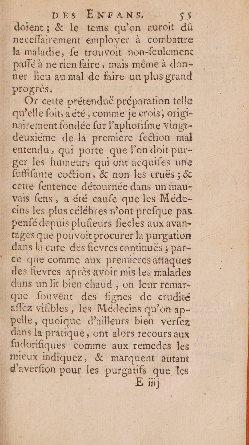 doient ; &amp; le tems qu’on auroit dû neceflairement employer à combattre la maladie, fe trouvoit non-feulement _ pañlé à ne rien faire , mais même à don- _ ner lieu au mal de faire un plus grand progrès. CARE | Or cette prétendue préparation telle qu’elle foit, a été, comme je crois, origi- nairement fondée fur Paphorifme vingt- deuxiéme de la premiere fetion mal entendu, qui porte que l'on doit pur- ger les humeurs qui ont acquifes une _fufifante coûtion, &amp; non les cruës ; &amp; cette fentence détournée dans un mau- vais fens, a été caufe que les Méde- _cins les plus célébres n’ont prefque pas … penfé depuis plufieurs fiecles aux avan- _ tages que pouvoit procurer la purgation dans la cure des fievres continués ; par- ce que comme aux premieres attaques _des fievres après avoir mis les malades dans un lit bien chaud , on leur remar- que fouvent des fignes de crudité aflez vifibles , les Médecins qu’on ap- pelle, quoique d’ailleurs bien verfez dans la pratique, ont alors recours aux fadorifiques comme aux remedes les mieux indiquez, &amp; marquent autant d'averfion pour les purgatifs que les iii}