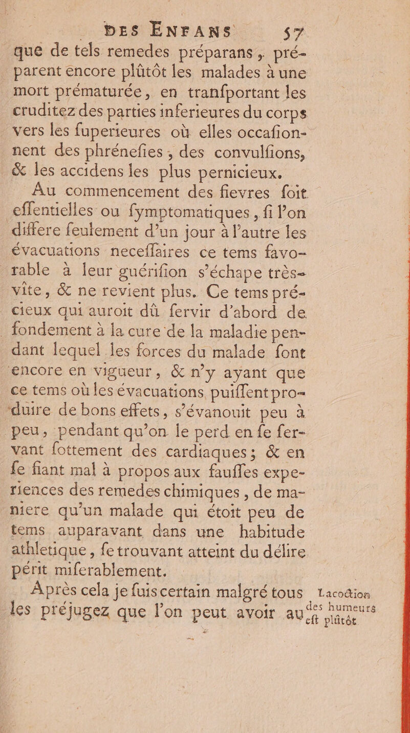 que de tels remedes préparans, pré- _ parent encore plütôt les malades à une mort prématurée, en tranfportant les cruditez des parties inferieures du corps vers les fuperieures où elles occafion- nent des phrénefies ; des convulfions, &amp; les accidens les plus pernicieux. Âu commencement des fievres foit effentielles ou fymptomatiques , fi lon évacuations neceflaires ce tems favo- rable à Îeur guérifion s’échape très- vite, &amp; ne revient plus. Ce tems pré- cieux qui auroit dû fervir d’abord de . fondement à la cure de la maladie pen- _ dant lequel Îles forces du malade font encore en vigueur, &amp; n’y ayant que ce tems où les évacuations, puiflent pro= duire de bons effets, s’évanouit peu à peu, pendant qu’on Îe perd en fe fer- vant fottement des cardiaques; &amp; en fe fiant mal à propos aux fauffes expe- riences des remedes chimiques , de ma- nicre qu’un malade qui étoit peu de tems auparavant dans une habitude athletique , fe trouvant atteint du délire périt miferablement. | Après cela je fuiscertain malgré tous Lacodion De dés Huet les préjugez que l’on peut avoir AU plâtée