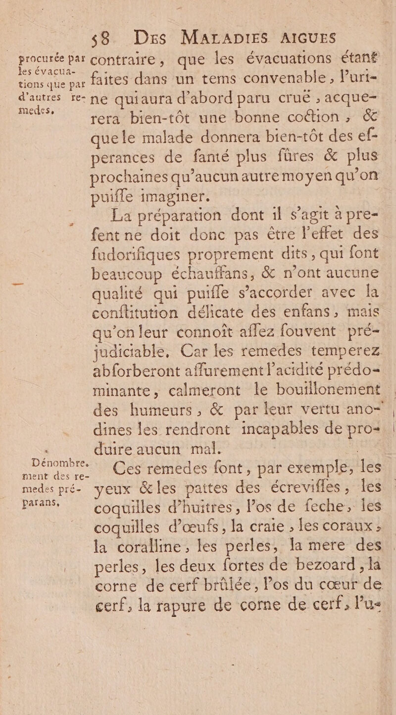 procurée par contraire, que les évacuations étanf les évacua- fe “. à bI Puis tions que paf aîites , ans Un tems M eee € » UT {= d'autres re- ne quiaura d'abord paru crue , acque- medes, . * ; Fa rera bien-tôt une bonne coétion ; &amp; que le malade donnera bien-tôt des ef- perances de fanté plus fûres &amp; plus rochaines qu’aucunautremoyen qu’on me ÿ | puifle imaginer. La préparation dont il s’agit à pre- fent ne doit donc pas être l'effet des. | P fadorifiques proprement dits, qui font Poe beaucoup échauffans, &amp; n'ont aucune qualité qui puifle s’accorder avec la conflitution délicate des enfans, mais qu’on leur connoît aflez fouvent pré- judictable, Car les remedes temperez abforberont affurement l'acidité prédo= minante, calmeront le bouillonement des humeurs, &amp; par leur vertu ano- | dines les rendront incapables de pro | Net duire aucun mal. | enomDfee. ment des re. Ces rémedes font, par exemple, les medes pré- yeux &amp;les pattes des écrevifles, Îles païa% coquilles d’huitres, los de feche, es coquilles d'œufs , la craie ; les coraux: la coralline, les perles, la mere des perles, les deux fortes de bezoard , la corne de cerf brûlée, Pos du cœur de cerf, la rapure de corne de cerf, lus æ