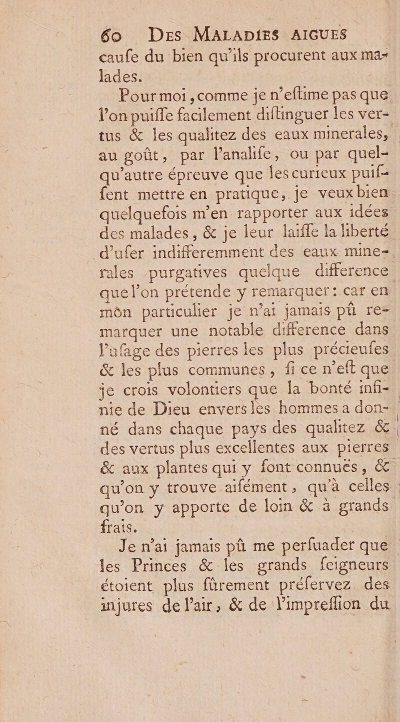caufe du bien qu'ils procurent aux ma- lades. Pour moi ,comme je n’eftime pas que au goût, par l’analife, ou par quel- qu'autre épreuve que les curieux puif= fent mettre en pratique, je veux bien quelquefois m'en rapporter aux idées des malades, &amp; je leur laïffe la liberté d’ufer indifferemment des eaux mine- rales purgatives quelque difference môn particulier je mai jamais pü re= marquer une notable difference dans J’ufage des pierres les plus précieufes &amp; les plus communes, fi ce n’eft que &amp; aux plantes qui y font connues, &amp; qu’on y apporte de loin &amp; à grands frais. les Princes &amp; les grands feigneurs étoient plus fûrement préfervez des injures de l'air, &amp; de limpreflion du