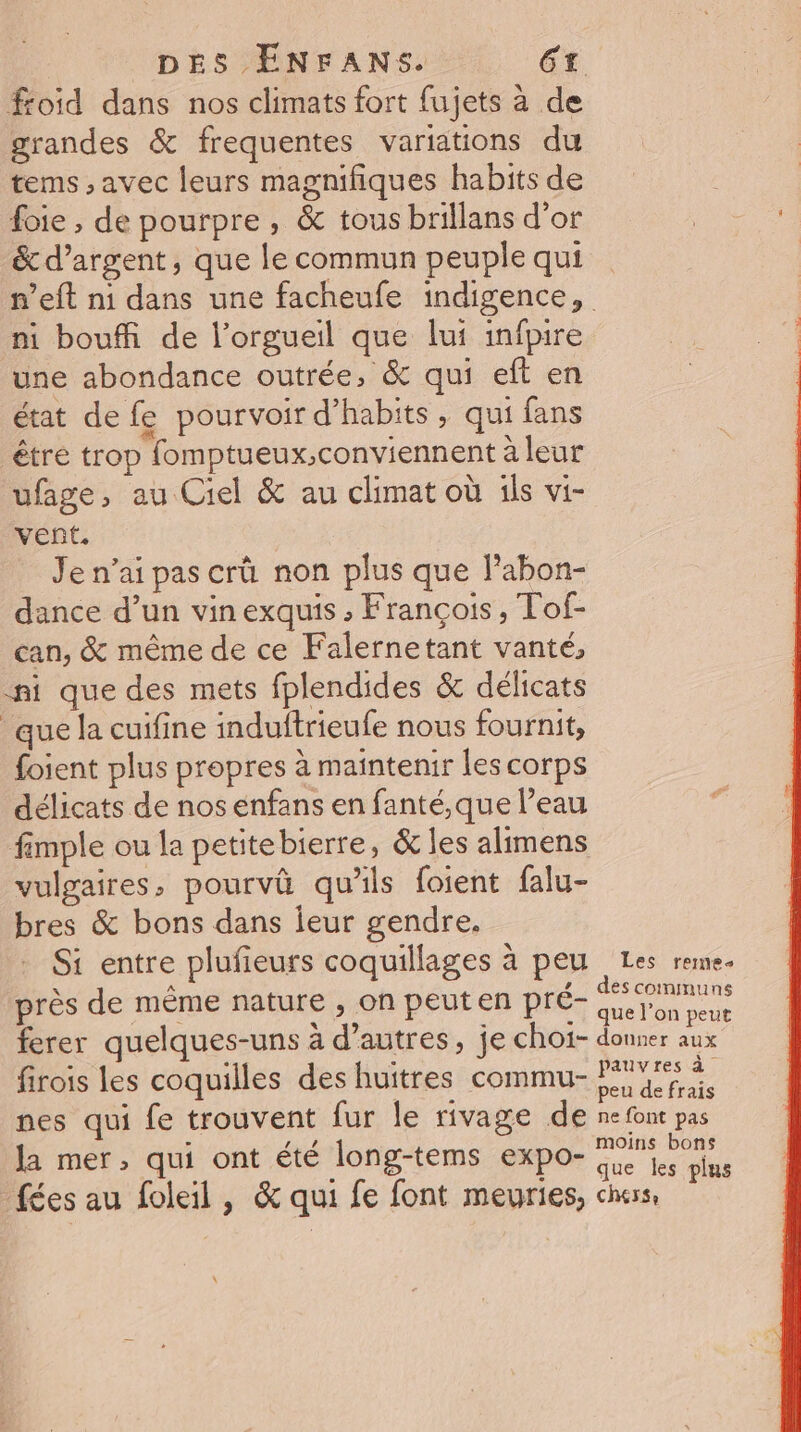 froid dans nos climats fort fujets à de grandes &amp; frequentes variations du tems , avec leurs magnifiques habits de foie , de pourpre, &amp; tous brillans d’or &amp; d'argent, que le commun peuple qui n’eft n1 dans une facheufe indigence, ni bouffi de l’orgueil que lui infpire une abondance outrée, &amp; qui eft en état de fe pourvoir d’habits , qui fans être trop fomptueux,conviennent à leur ufage, au Ciel &amp; au climat où ils vi- vent. Je n’ai pas crû non plus que Pabon- dance d’un vin exquis ; François, Tof- can, &amp; même de ce Falernetant vanté, ni que des mets fplendides &amp; délicats que la cuifine induftrieufe nous fournit, foient plus propres à maintenir les corps délicats de nos énfans en fanté,que l’eau fimple ou la petitebierre, &amp; les alimens vulgaires, pourvû qu'ils foient falu- bres &amp; bons dans jeur gendre. Si entre plufieurs coquillages à peu Les reme- près de même nature , on peuten pré- a ferer quelques-uns à d’autres, je choï- donner aux firois les coquilles des huitres commu- Er nes qui fe trouvent fur le rivage de ne font pas la mer, qui ont été long-tems expo- F2 Po f ; à que les plus fées au foleil, &amp; qui fe font meuries, chess,