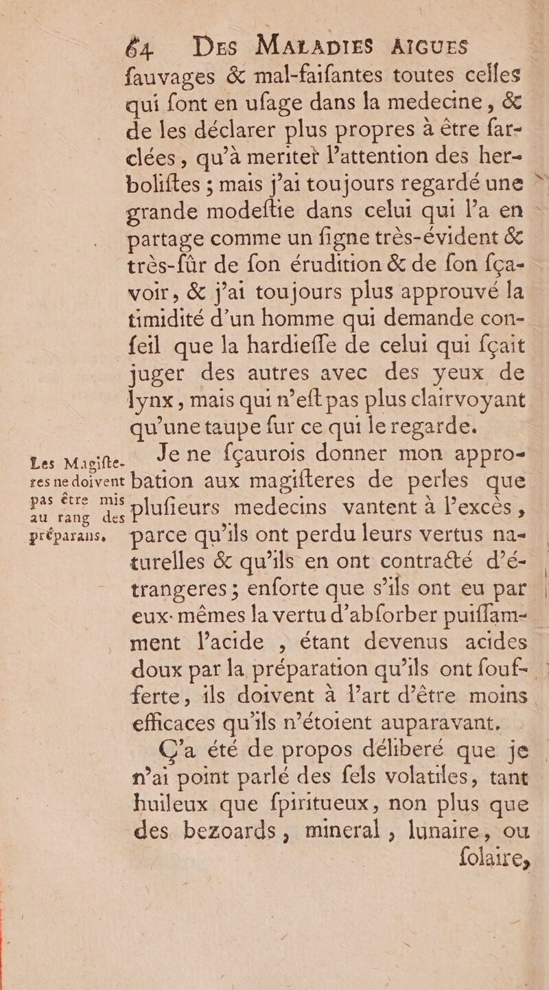 Les Maoifte- res ne doivent pas être mis au rang des préparanse 64 Des MaAtaDIES AIGUES fauvages &amp; mal-faifantes toutes celles qui font en ufage dans la medecine, &amp;c de les déclarer plus propres à être far- clées, qu’à merite l'attention des her- boliftes ; mais j’ai toujours regardéune * grande modeftie dans celui qui Pa en partage comme un figne très-évident 6e très-fûr de fon érudition &amp; de fon fça- voir, &amp; j'ai toujours plus approuvé la timidité d’un homme qui demande con- feil que la hardieffe de celui qui fçait juger des autres avec des yeux de qu’une taupe fur ce qui le regarde. Je ne fçaurois donner mon appro- bation aux magifteres de perles que plufieurs medecins vantent à excès, parce qu'ils ont perdu leurs vertus na= turelles &amp; qu’ils en ont contraété d’é- trangeres ; enforte que s’ils ont eu par eux: mêmes la vertu d’abforber puiffam- ment l'acide , étant devenus acides doux par la préparation qu’ils ont fouf- : ferte, ils doivent à l’art d’être moins efficaces qu'ils n’étoient auparavant, C’a été de propos déliberé que je nai point parlé des fels volatiles, tant huileux que fpiritueux, non plus que des bezoards, mineral , lunaire, ou | folaire,