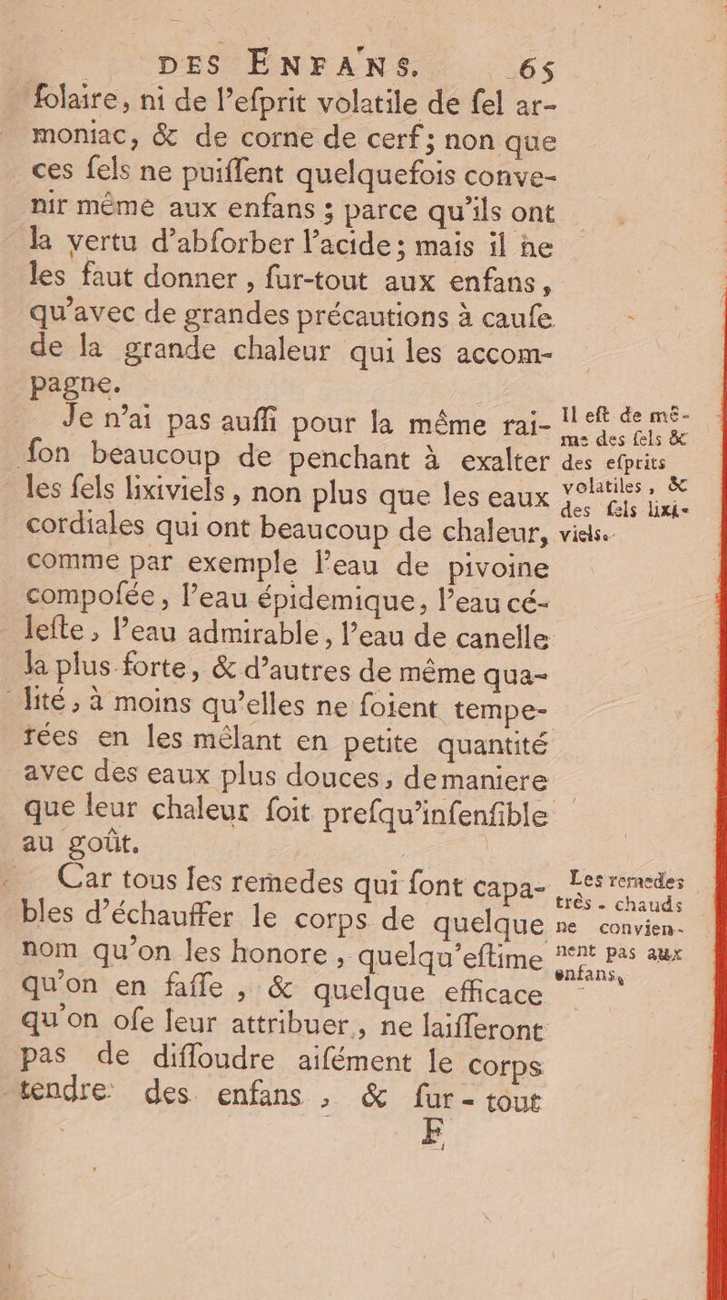 Hlaire, ni de lefprit volatile de fel ar- moniac, &amp; de corne de cerf; non que ces fels ne puiflent quelquefois conve- nir même aux enfans ; parce qu’ils ont la vertu d’abforber l'acide ; mais il he les faut donner , fur-tout aux enfans, qu'avec de grandes précautions à caufe ï de la grande chaleur qui les accom- pagne. Fin Je n’ai pas auffi pour la même rai- 1! eft de mé fon beaucoup de penchant à exalter des efprits les fels lixiviels , non plus que les eaux Ro es cordiales qui ont beaucoup de chaleur, visas. comme par exemple l’eau de pivoine compolfée , l’eau épidemique, l’eau cé- lefte , Peau admirable, l’eau de canelle la plus forte, &amp; d’autres de même qua- -ité, à moins qu’elles ne foient tempe- rées en les mélant en petite quantité _avec des eaux plus douces, demaniere que leur chaleur foit prefqu’infenfible au goût, Car tous Jes rernedes qui font Gamar e bles d’échauffer le corps de quelque ne convien- nom qu'on les honore , quelqu’eftime Le Po qu'on en fafle , &amp; quelque efficace * qu'on ofe feur attribuer, ne laifferont pas de diffloudre aifément le corps tendre des enfans , &amp; fur- tout 2]