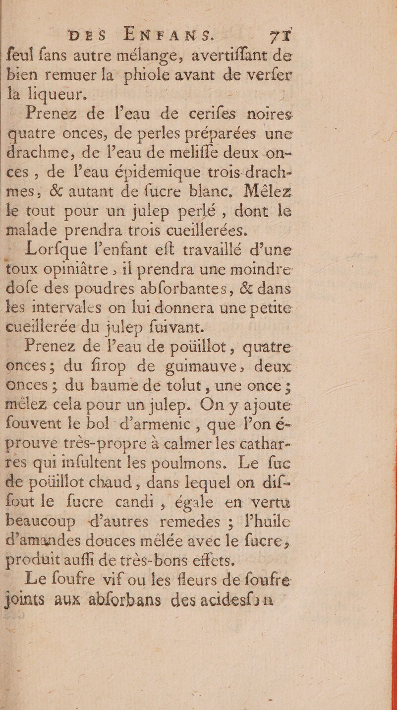 feul fans autre mélange, avertiffant de bien remuer la phiole avant de verler à liqueur, Pren&amp; de l’eau de cëtlles noires. quatre onces, de perles préparées une drachme, de l’eau de melifle deux on- ces , de l’eau épidemique trois drach- mes, &amp; autant de fucre blanc, Mêlez le tout pour un julep perlé, dont le malade prendra trois cueillerées. Lorfque l'enfant eft travaillé d’une toux opiniâtre , il prendra une moindre dofe des poudres abforbantes, &amp; dans Jes intervales on lui donnera une petite cueillerée du julep fuivant. Prenez de l’eau de poüillot, quatre Onces; du firop de guimauve, deux onces ; du baume de tolut , une once ; mélez cela pour un julep. On y ajoute fouvent le bol d’armenic , que l’on é- prouve très-propre à calmer les cathar- res qui infultent les poulmons. Le fuc de poüillot chaud , dans lequel on dif- fout le fucre hu , égale en vertu beaucoup d’autres remedes ; huile d'amandes douces mêlée avec le fucre, prodtit auffi de très-bons effets. Le foufre vif ou les fleurs de foufre joints aux abforbans des acidesfon