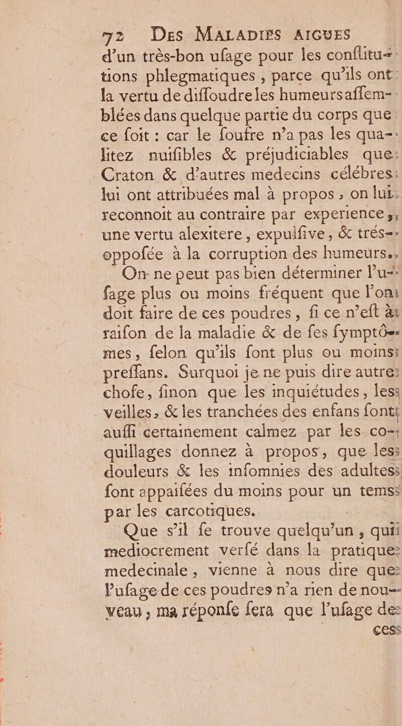 d’un très-bon ufage pour les conflitu=&lt;: tions phlegmatiques , parce qu'ils ont la vertu de diffoudreles humeursaffem-. blées dans quelque partie du corps que ce foit : car le foufre n’a pas les qua-: litez nuifibles &amp; préjudiciables que: Craton &amp; d’autres medecins célébres: Jui ont attribuées mal à propos , on lui: reconnoit au contraire par experience s; une vertu alexitere, expulfive, &amp; trés- oppofée à la corruption des humeurs., On: ne peut pas bien déterminer lu fage plus ou moins fréquent que Fom doit faire de ces poudres, fi ce n’eft àx raifon de la maladie &amp; de fes fymptôs» mes, felon qu’ils font plus ou moins: preffans. Surquoi je ne puis dire autre: chofe, finon que les inquiétudes, les: veilles, &amp; les tranchées des enfans font! aufli certainement calmez par les co-: quillages donnez à propos, que less douleurs &amp; les infomnies des adultes: font appaifées du moins pour un temss par les carcotiques. | Que s'il fe trouve quelqu'un, quii mediocrement verfé dans la pratique: medecinale , vienne à nous dire que Pufage de ces poudres n’a rien de nou=- veau , ma réponfe fera que l’ufage de: çess \