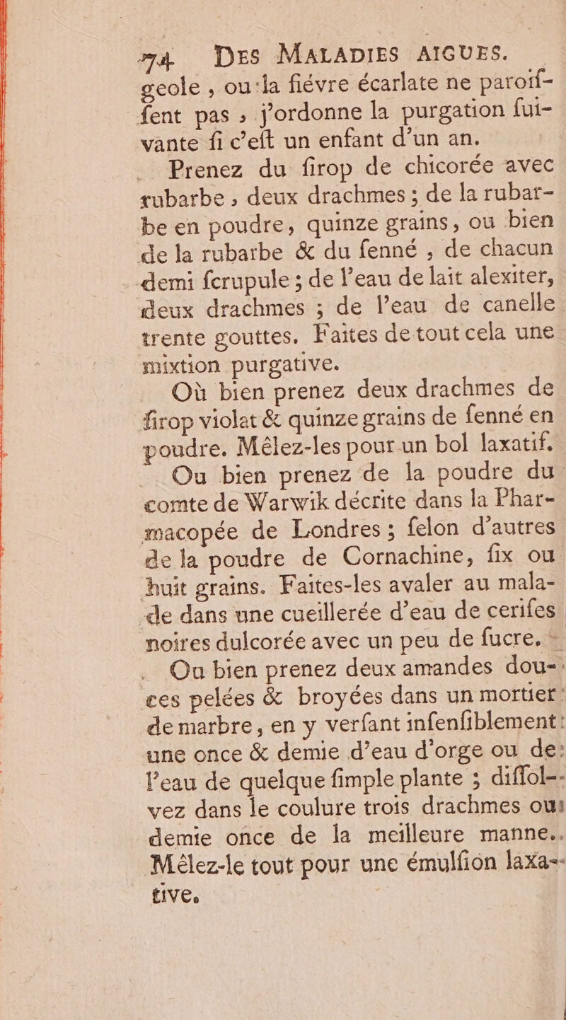 geole , ou:la fiévre écarlate ne paroif- fent pas ; j’ordonne la purgation fui- vante fi c’eft un enfant d’un an. . Prenez du firop de chicorée avec tubarbe , deux drachmes ; de la rubat- be en poudre, quinze grains, OÙ bien de la rubarbe &amp; du fenné , de chacun demi fcrupule ; de l’eau de lait alexiter, deux drachmes ; de l’eau de canelle trente gouttes. Faites de tout cela une Hxtion purgative. Où bien prenez deux drachmes de firop violet &amp; quinze grains de fenné en poudre. Mêlez-les pour un bol laxatif. ” Ou bien prenez de la poudre du. comte de Warwik décrite dans la Phar- macopée de Londres ; felon d’autres de la poudre de Cornachine, fix où huit grains. Faites-les avaler au mala- de dans une cueiïllerée d’eau de cerifes. | noires dulcorée avec un peu de fucre. + .… Ou bien prenez deux amandes dou- | ces pelées &amp; broyées dans un mortier: de marbre, en y verfant infenfiblement: une once &amp; demie d’eau d'orge ou de: l’eau de quelque fimple plante ; diffol-: vez dans le coulure trois drachmes oui demie once de la meilleure manne.. Mèlez-le tout pour une émulfion Jaxa&lt;- £IVE,