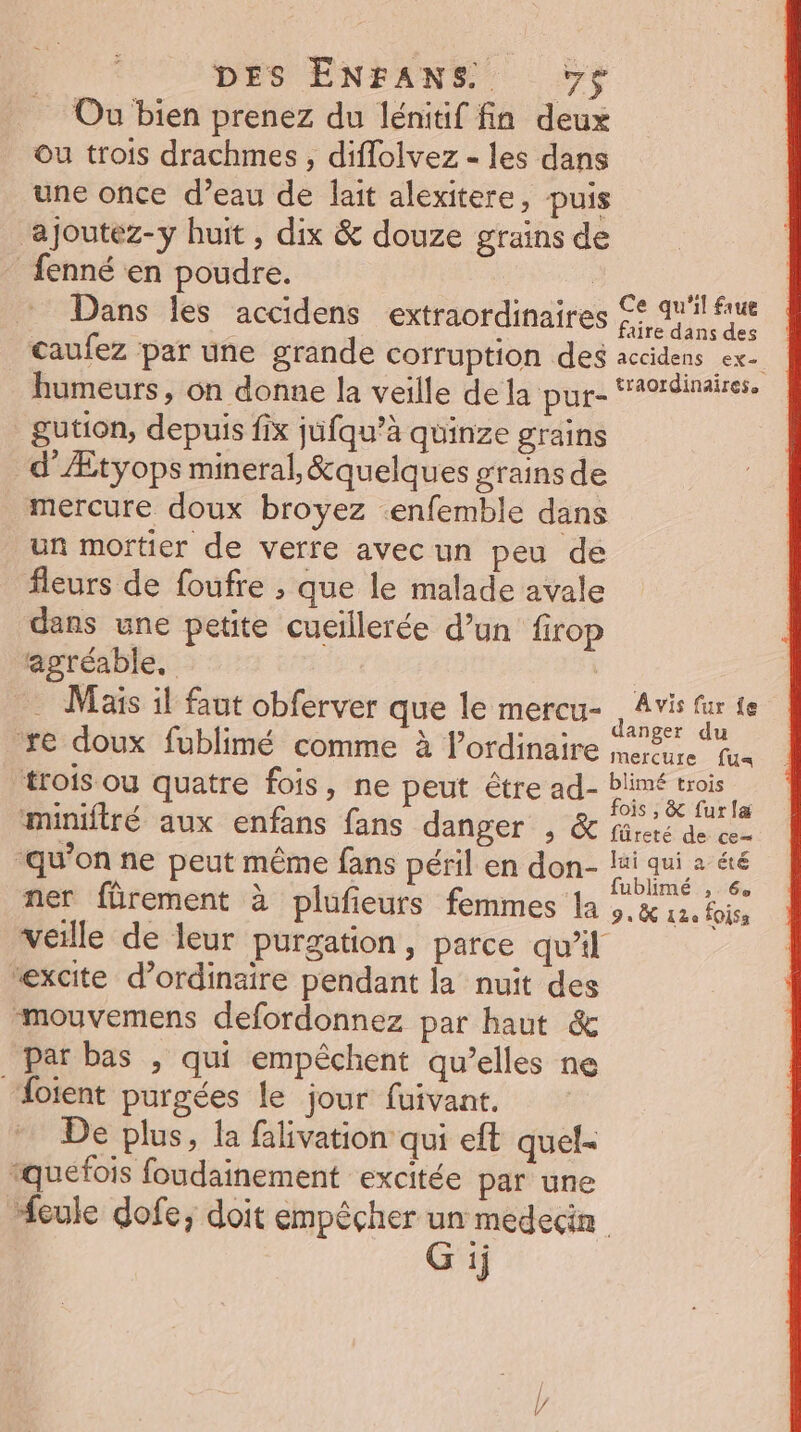 Ou bien prenez du lénitif fin deux ou trois drachmes , diflolvez - les dans une once d’eau de lait alexitere, puis ‘ajoutez-y huit, dix &amp; douze grains de fenné en poudre. | : : Dans les accidens extraordinaires £è ail fiue caufez par une grande corruption des accidens ex humeurs, on donne la veille de la pps AoreUes gution, depuis fix jufqu’à quinze grains d’Ætyops mineral, &amp;quelques grains de mercure doux broyez enfemble dans un mortier de verre avec un peu de fleurs de foufre ; que le malade avale dans une petite cueïllerée d’un firop agréable, | . Mais il faut obferver que le mercu- jar ss V2 ES à ou Nue anger du re doux fublimé comme à lordinaire mers. fus trois ou quatre fois, ne peut être ad- : miniftré aux enfans fans danger , &amp; füres de ren “qu’on ne peut même fans péril en don- Po de ner fôrement à plufieurs femmes la je pe Foiss veille de leur purgation, parce qu'il “excite d’ordinaire pendant la nuit des mouvemens defordonnez par haut &amp; par bas , qui empéchent qu’elles ne oient purgées le jour fuivant. De plus, la falivation qui eft quel- rquefois foudainement excitée par une “eule dofe, doit empêcher un medecin
