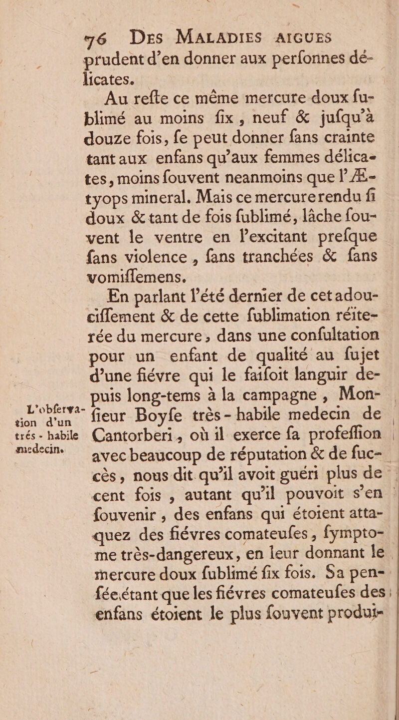 ‘ L'’obfersa- tion d’un trés - habile medecine 76 DES MALADIES AIGUES prudent d’en donner aux perfonnes dé- licates. Au refte ce même mercure doux fu- blimé au moins fix, neuf &amp; jufqu’à douze fois, fe peut donner fans crainte tantaux enfans qu'aux femmes délica- tes, moins fouvent neanmoins que | Æ- tyops mineral. Mais ce mercurerendu fi doux &amp; tant de fois fublimé, lâche fou- vent le ventre en excitant prefque fans violence , fans tranchées &amp; fans vomiflemens. … En parlant l’été dernier de cetadou- ciflement &amp; de cette fublimation réite- rée du mercure, dans une confultation pour un enfant de qualité au fujet d’une fiévre qui le faifoit languir de- puis long-tems à la campagne , Mon- fieur Boyfe très- habile medecin de Cantorberi, où il exerce fa profeffion avec beaucoup de réputation &amp; de fuc- fouvenir , des enfans qui étoient atta- quez des fiévres comateufes, fympto- enfans étoient le plus fouvent produi-