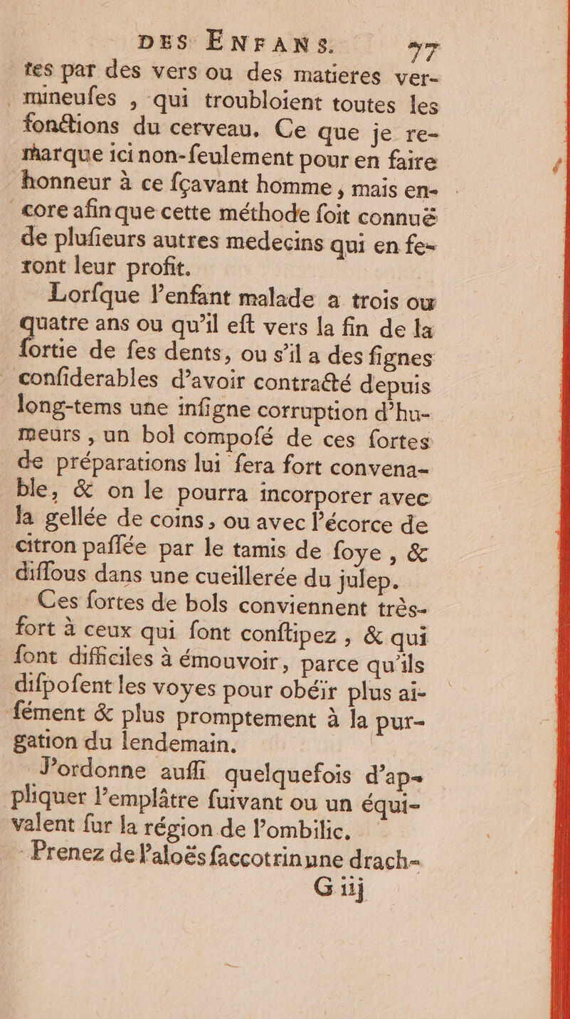 tes par des vers ou des matieres ver- . mineufes , qui troubloient toutes les fonétions du cerveau. Ce que je re- marque icinon-feulement pour en faire honneur à ce fçavant homme , mais en- core afinque cette méthode foit connuë de plufieurs autres medecins qui en fe- ront leur profit. Lorfque l'enfant malade a trois ow quatre ans ou qu’il eft vers [a fin de la fortie de fes dents, ou s’il a des fignes _confiderables d’avoir contraété depuis long-tems une infigne corruption d’hu- meurs , un bol compofé de ces fortes de préparations lui fera fort convena- ble, &amp; on le pourra incorporer avec la gellée de coins, ou avec l'écorce de citron pañlée par le tamis de foye , &amp; diflous dans une cueillerée du julep. Ces fortes de bols conviennent très- fort à ceux qui font conflipez , &amp; qui font difficiles à émouvoir, parce qu'ils difpofent les voyes pour obéir plus ai- fément &amp; plus promptement à la pur- gation du lendemain. Pordonne aufli quelquefois d’ap- pliquer l’emplâtre fuivant où un équi- valent fur la région de l’ombilic. Prenez de Paloës faccotrinune drach-