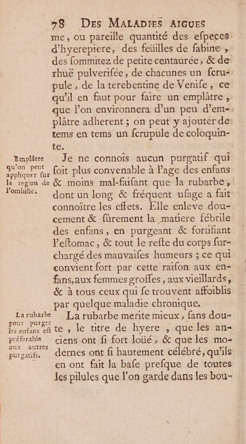 me, ou pareille quantité des efpeces d’hyerepiere, des feüilles de fabine ,. des fommitez de petite centaurée, &amp; de: rhuë pulverifée , de chacunes un fcru= pule , de la terebentine de Venife, ce qu’il en faut pour faire un empltre , que l’on environnera d’un peu d’em-: plâtre adherent ; on peut y ajouter de: tems en tems un fcrupule de coloquin- te, | Emplre Je ne connoïis aucun purgatif qui olquee fur Lit plus convenable à Page des enfans la region de &amp; moins mal-faifant que la rubarbe, lonbile. Jont un long &amp; fréquent ufage a fait connoître les effets. Elle enleve dou- cement &amp; fürement la matiere fébrile des enfans, en purgeant &amp; fortifiant l'eflomac, &amp; tout le refte du corps fur- chargé des mauvaifes humeurs ; ce qui convient fort par cette raifon aux en- fans, aux femmes groffes , aux vieillards, &amp; à tous ceux qui fe trouvent affoiblis par quelque maladie chronique. Larubarbe [La rubarbe merite mieux, fans dou- pour purger a, - ds enfans et te ; le titre de hyere , que les an préferable ciens ont fi fort loüé, &amp; que les mo- aux autfes 19 7 £ ® purgaifs, defnes ont fi hautement célébré, qu'ils en ont fait la bafe prefque de toutes les pilules que l’on garde dans les bou