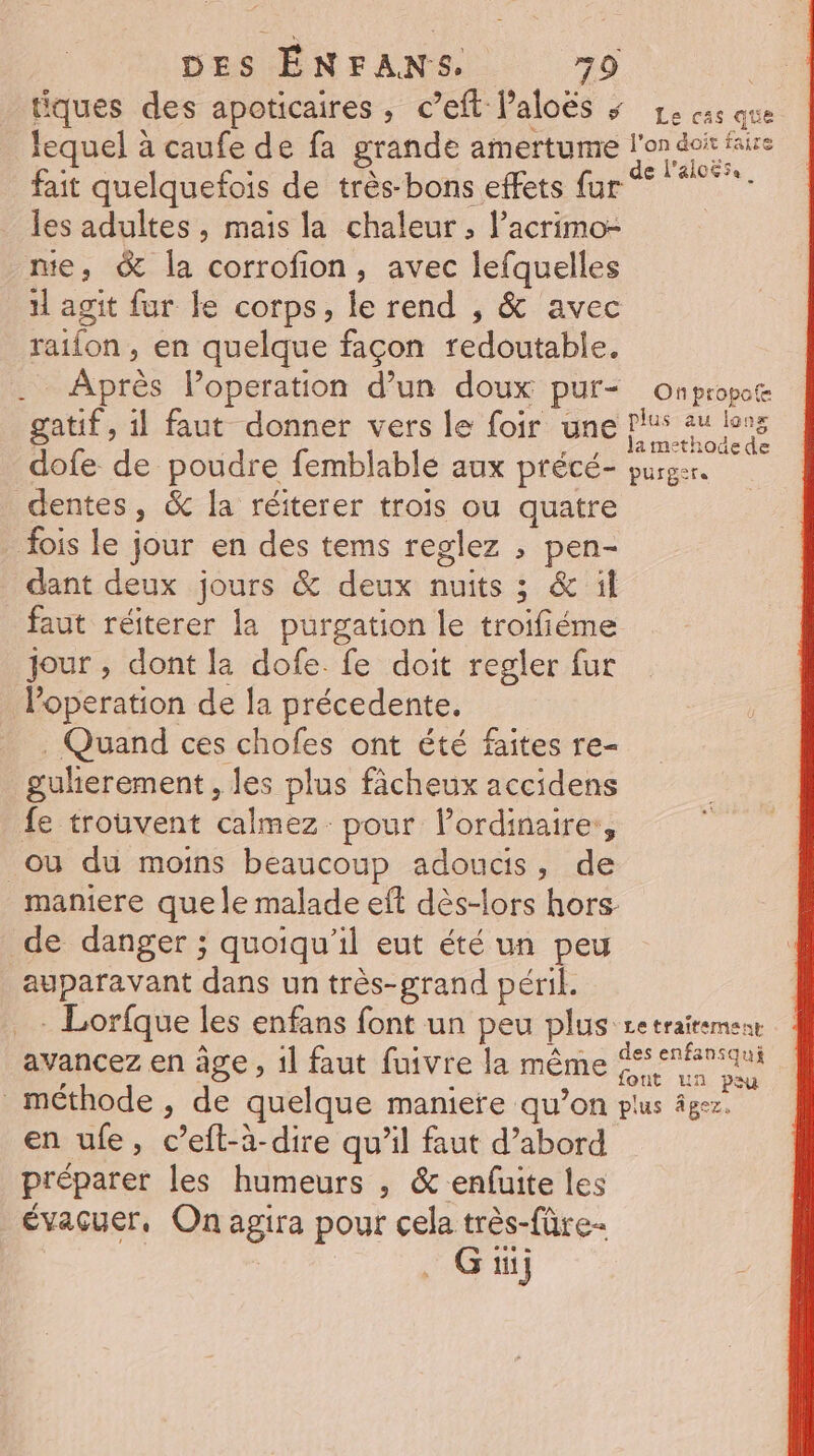 tiques des apoticaires , c’eft Paloës » 1e cs que lequel à caufe de fa grande amertume vi faire Un s x e l'al065e fait quelquefois de très-bons effets fur les adultes , mais la chaleur; l’acrimo- me, &amp; la corrofion, avec lefquelles 11 agit fur le corps, le rend , &amp; avec raifon , en quelque façon redoutable. . Après loperation d’un doux pur- onpropote gatif, 1l faut donner vers le foir une pus su lens dofe de poudre femblable aux précé- purger. dentes, &amp; la réiterer trois ou quatre fois le jour en des tems reglez ; pen- dant deux jours &amp; deux nuits ; &amp; il faut réiterer la purgation le troifiéme jour , dont la dofe. fe doit regler fur loperation de la précedente. . Quand ces chofes ont été faites re- guherement, les plus fâcheux accidens fe trouvent calmez pour lordinaire:, ou du moins beaucoup adoucs, de maniere que le malade eft dès-lors hors de danger ; quoiqu'il eut été un peu auparavant dans un très-grand péril. . Lorfque les enfans font un peu plus Le traitement avancez en àge , 1] faut fuivre la même ie méthode , de quelque maniere qu’on plus âgez. en ufe, c’eft-à-dire qu'il faut d’abord préparer les humeurs , &amp; enfuite les évacuer, On agira pour cela très-fûre- ti}