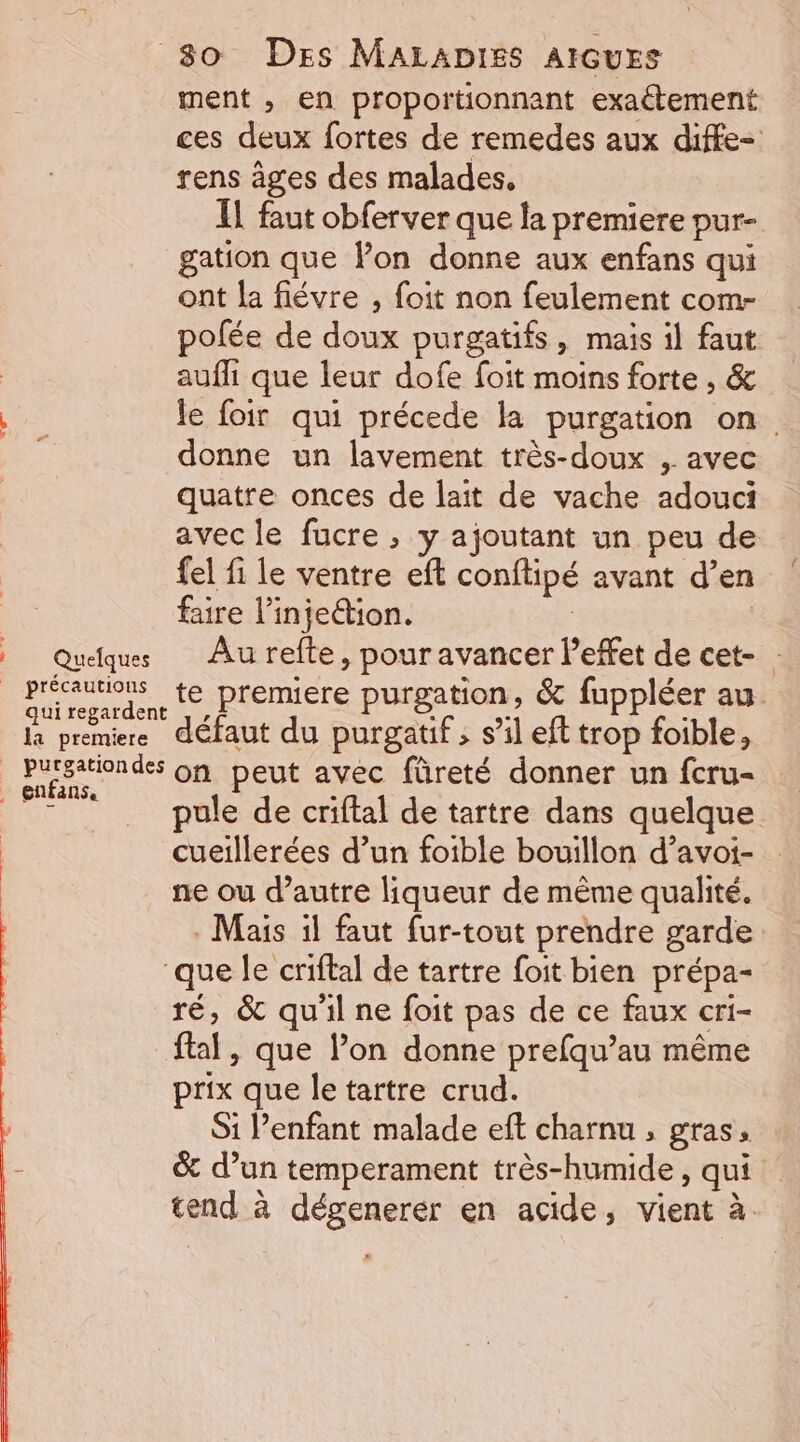 à. A zœié 4 80 Des MALADIES AIGUES ment , en proportionnant exaétement ces deux fortes de remedes aux diffe- rens âges des malades, IL faut obferver que la premiere pur- gation que lon donne aux enfans qui ont la fiévre , foit non feulement com- polée de doux purgatifs, mais il faut auffi que leur dofe foit moins forte , &amp; le foir qui précede la purgation on. donne un lavement très-doux , avec quatre onces de lait de vache adouci avec le fucre ; y ajoutant un peu de fel fi le ventre eft conftipé avant d’en faire l’injeétion. | Quelques Au refte, pour avancer Peffet de cet- : qui regardent la premiere défaut du purgatif , s’il eft trop foible, pule de criftal de tartre dans quelque cueillerées d’un foible bouillon d’avoi- ne ou d’autre liqueur de même qualité. Mais il faut fur-tout prendre garde ‘que le criftal de tartre foit bien prépa- ré, &amp; qu'il ne foit pas de ce faux cri- ftal, que l’on donne prefqu’au même prix que letartre crud. Si Penfant malade eft charnu , gras, &amp; d’un temperament très-humide , qui tend à dégenerer en acide, vient à.