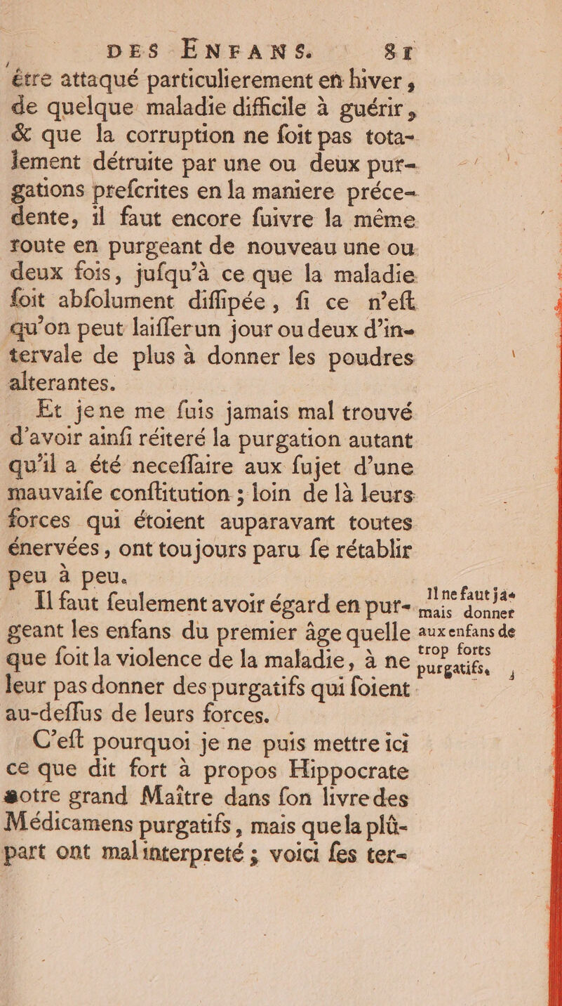 étre attaqué particulierement en hiver, de quelque maladie difficile à guérir, &amp; que la corruption ne foit pas tota- ement détruite par une ou deux pur- gations prefcrites en la maniere préce- dente, il faut encore fuivre la même route en purgeant de nouveau une ou deux fois, jufqu’à ce que la maladie foit abfolument difipée, fi ce n’eft qu'on peut laifferun jour ou deux d’in- tervale de plus à donner les poudres alterantes. Et jene me fuis jamais mal trouvé d’avoir ainfi réiteré la purgation autant qu'il a été neceffaire aux fujet d’une mauvaile conftitution ; loin de là leurs forces qui étoient auparavant toutes énervées , ont toujours paru fe rétablir Jeu à peu. 2 à Il faut feulement avoir égard en pur- an Antiat geant les enfans du premier âge quelle Mt que foit la violence de la maladie, à ne hauts. leur pas donner des purgatifs qui foient : au-deflus de leurs forces. C’eft pourquoi je ne puis mettre ici ce que dit fort à propos Hippocrate sotre grand Maître dans fon livredes Médicamens purgatifs, mais quela plû- part ont malinterpreté ; voici fes ter- j