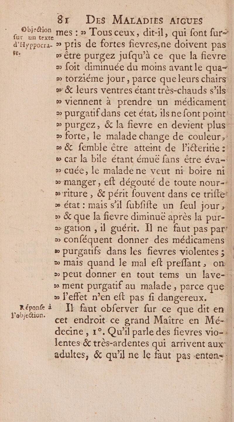 Eh mes : » Tous ceux , dit-1l, qui font fur d'Hyppocra. » pris de fortes fievres,ne doivent pas Fee w être purgez jufqu’à ce que la fievre s foit diminuée du moins avant le qua- » torziéme jour, parce queleurs chairs » &amp; leurs ventres étant très-chauds s'ils: » viennent à prendre un médicament: » purgatif dans cet état, 1lsne font point: » purgez, &amp; la fievre en devient plus: » forte, le malade change de couleur; » &amp; femble être atteint de l’iteritie z » car la bile étant émué fans être éva-: ».cuée, le malade ne veut ni boire ni » manger, eft dégouté de toute nour=: »riture , &amp; périt fouvent dans ce trifte’ &gt;» état : mais s'il fubfifte un feul jour, » &amp; que la fievre diminue après la pur- &gt; gation , 1] guérit, Il ne faut pas par! » conféquent donner des médicamens » purgatifs dans les fievres violentes ; ® mais quand le mal eft preflant, on: » peut donner en tout tems un lave-. » ment purgatif au malade, parce que &gt; J’effet n’en eft pas fi dangereux. .Réponf à Îf faut obferver fur ce que dit en FRE cet endroit ce grand Maître en Mé- decine , 1°, Qu'il parle des fievres vio-+ lentes &amp; très-ardentes qui arrivent aux: adultes, &amp; qu'il ne le faut pas enten&lt;® |