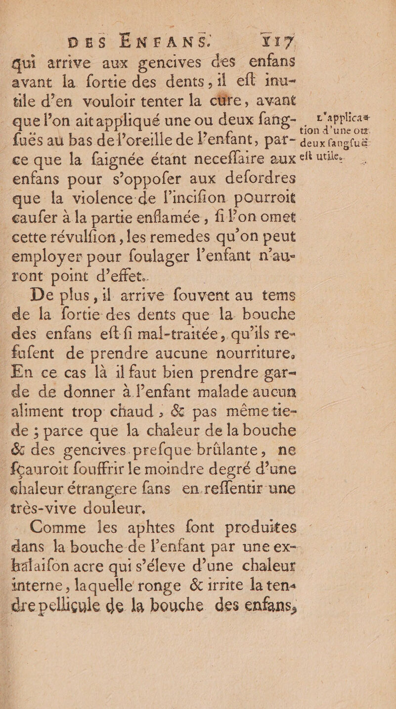 qui arrive aux gencives des enfans avant la fortie des dents, il eft inu- tile d’en vouloir tenter la cüre, avant que lon aitappliqué une ou deux fang- L is fuës au bas del’oreille de Penfant, par- du Rogluë ce que la faignée étant neceflaire aux et urile. _enfans pour s’oppofer aux defordres que la violence de l’incifion pourroit caufer à la partie enflamée , fiPon omet cette révulfion , les remedes qu’on peut employer pour foulager l’enfant n’au- ront point d'effet. De plus ,il arrive fouvent au tems de la fortie des dents que la bouche des enfans eft fi mal-traitée, qu’ils re- fufent de prendre aucune nourriture, En ce cas là il faut bien prendre gar- de de donner à. l’enfant malade aucun aliment trop chaud , &amp; pas mêmetie- de ; parce que la chaleur de la bouche &amp; des gencives prefque brûlante, ne _ fçauroit fouffrir le moindre degré d’une chaleur étrangere fans enreflentir une très-vive douleur. _ Comme les aphtes font produites dans la bouche de lenfant par une ex- hälaifon acre qui s’éleve d’une chaleur interne , laquelle ronge &amp;irrite la ten« dre pellicule de la bouche des enfans,